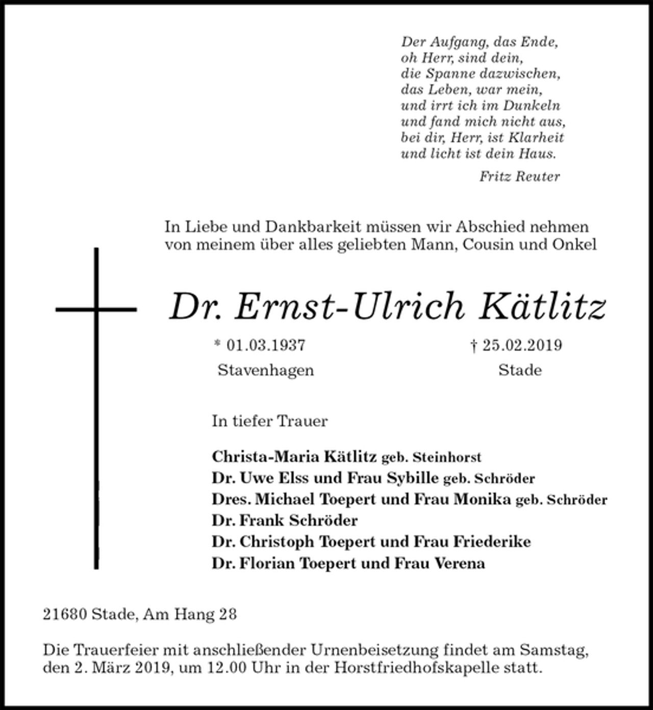 <p>Der Aufgang, das Ende,<br />oh Herr, sind dein,<br />die Spanne dazwischen,<br />das Leben, war mein,<br />und irrt ich im Dunkeln<br />und fand mich nicht aus,<br />bei dir, Herr, ist Klarheit<br />und licht ist dein Haus.<br />Fritz Reuter<br />In Liebe und Dankbarkeit müssen wir Abschied nehmen von meinem über alles geliebten Mann, Cousin und Onkel<br />Dr. Ernst-Ulrich Kätlitz<br />* 01.03.1937 † 25.02.2019<br />Stavenhagen Stade<br />In tiefer Trauer</p><p>Christa-Maria Kätlitz geb. Steinhorst<br />Dr. Uwe Elss und Frau Sybille geb. Schröder<br />Dres. Michael Toepert und Frau Monika geb. Schröder<br />Dr. Frank Schröder<br />Dr. Christoph Toepert und Frau Friederike<br />Dr. Florian Toepert und Frau Verena<br />21680 Stade, Am Hang 28</p><p>Die Trauerfeier mit anschließender Urnenbeisetzung findet am Samstag, den 2. März 2019, um 12.00 Uhr in der Horstfriedhofskapelle statt.</p>