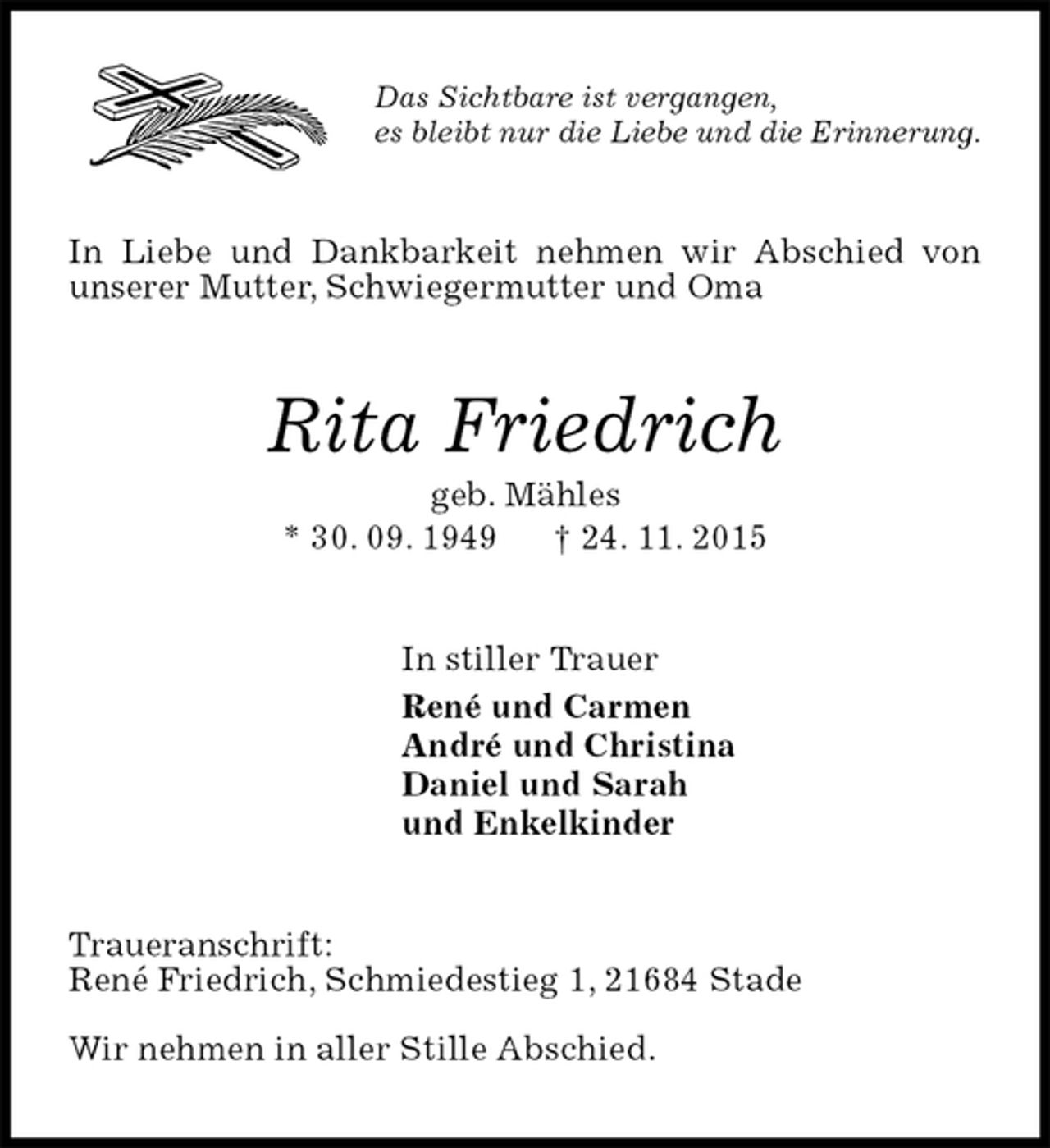 <p>Das Sichtbare ist vergangen,<br />es bleibt nur die Liebe und die Erinnerung.<br />In Liebe und Dankbarkeit nehmen wir Abschied von unserer Mutter, Schwiegermutter und Oma<br />Rita Friedrich<br />geb. Mähles<br />* 30. 09. 1949 † 24. 11. 2015<br />In stiller Trauer<br />René und Carmen<br />André und Christina<br />Daniel und Sarah<br />und Enkelkinder<br />Traueranschrift:<br />René Friedrich, Schmiedestieg 1, 21684 Stade</p><p>Wir nehmen in aller Stille Abschied.</p>