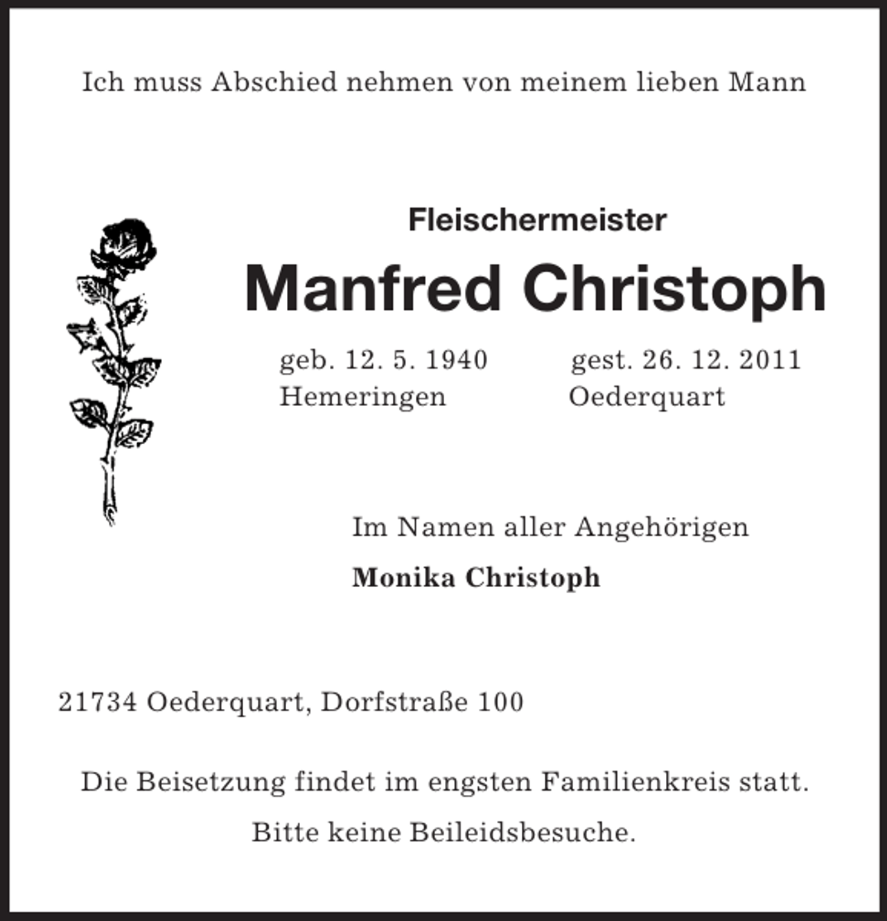 <p>Ich muss Abschied nehmen von meinem lieben Mann<br />Fleischermeister</p><p>Manfred Christoph<br />geb. 12. 5. 1940 gest. 26. 12. 2011<br />Hemeringen Oederquart<br />Im Namen aller Angehörigen<br />Monika Christoph<br />21734 Oederquart, Dorfstraße 100</p><p>Die Beisetzung findet im engsten Familienkreis statt.<br />Bitte keine Beileidsbesuche.</p>