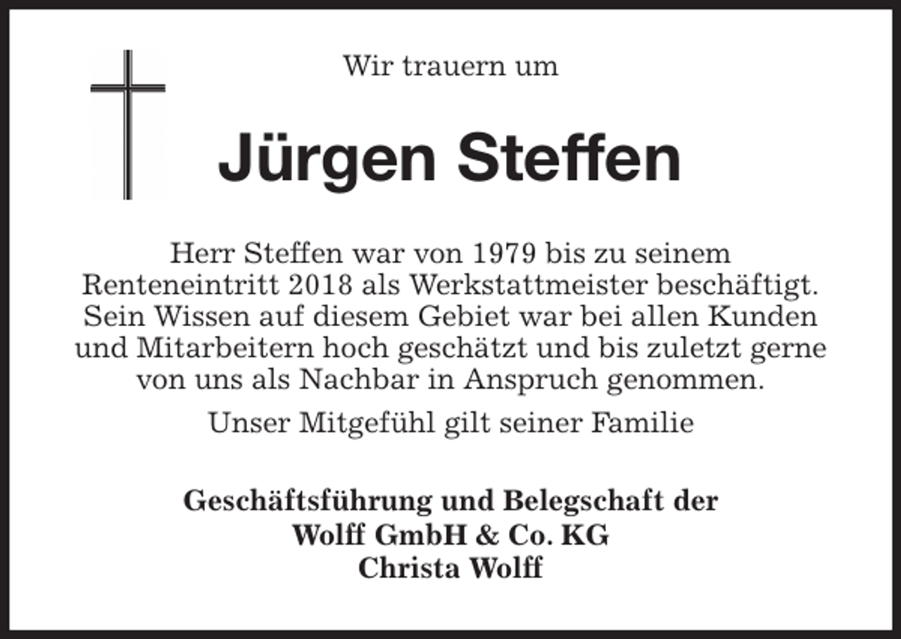 <p>Wir trauern um<br />Jürgen Steffen<br />Herr Steffen war von 1979 bis zu seinem<br />Renteneintritt 2018 als Werkstattmeister beschäftigt.<br />Sein Wissen auf diesem Gebiet war bei allen Kunden und Mitarbeitern hoch geschätzt und bis zuletzt gerne von uns als Nachbar in Anspruch genommen.<br />Unser Mitgefühl gilt seiner Familie<br />Geschäftsführung und Belegschaft der<br />Wolff GmbH &amp; Co. KG<br />Christa Wolff</p>