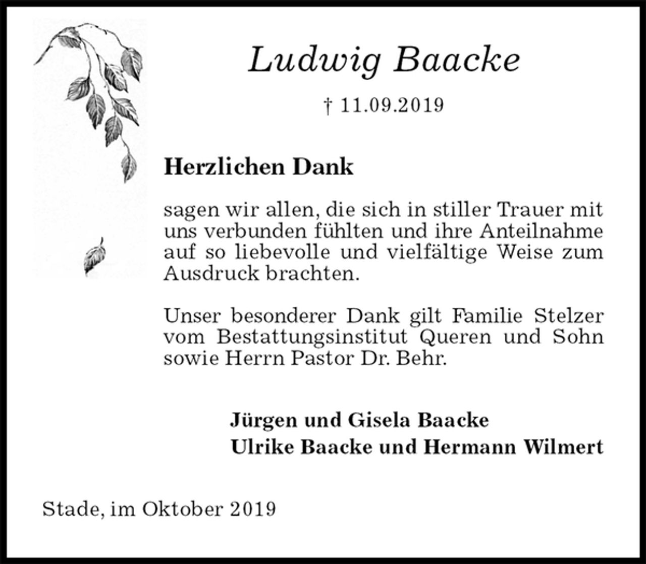 <p>Ludwig Baacke<br />† 11.09.2019<br />Herzlichen Dank</p><p>sagen wir allen, die sich in stiller Trauer mit uns verbunden fühlten und ihre Anteilnahme<br />auf so liebevolle und vielfältige Weise zum Ausdruck brachten.</p><p>Unser besonderer Dank gilt Familie Stelzer vom Bestattungsinstitut Queren und Sohn sowie Herrn Pastor Dr. Behr.<br />Jürgen und Gisela Baacke<br />Ulrike Baacke und Hermann Wilmert<br />Stade, im Oktober 2019</p>