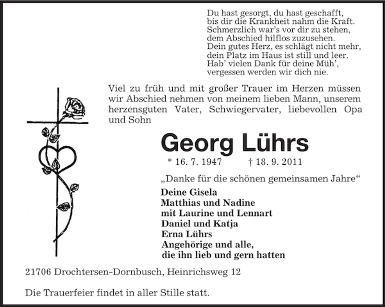 <p>Du hast gesorgt, du hast geschafft,<br />bis dir die Krankheit nahm die Kraft.<br />Schmerzlich war’s vor dir zu stehen,<br />dem Abschied hilflos zuzusehen.<br />Dein gutes Herz, es schlägt nicht mehr,<br />dein Platz im Haus ist still und leer.<br />Hab’ vielen Dank für deine Müh’,<br />vergessen werden wir dich nie.</p><p>Viel zu früh und mit großer Trauer im Herzen müssen<br />wir Abschied nehmen von meinem lieben Mann, unserem<br />herzensguten Vater, Schwiegervater, liebevollen Opa<br />und Sohn</p><p>Georg Lührs<br />* 16. 7. 1947</p><p>† 18. 9. 2011</p><p>„Danke für die schönen gemeinsamen Jahre“<br />Deine Gisela<br />Matthias und Nadine<br />mit Laurine und Lennart<br />Daniel und Katja<br />Erna Lührs<br />Angehörige und alle,<br />die ihn lieb und gern hatten<br />21706 Drochtersen-Dornbusch, Heinrichsweg 12<br />Die Trauerfeier findet in aller Stille statt.</p>