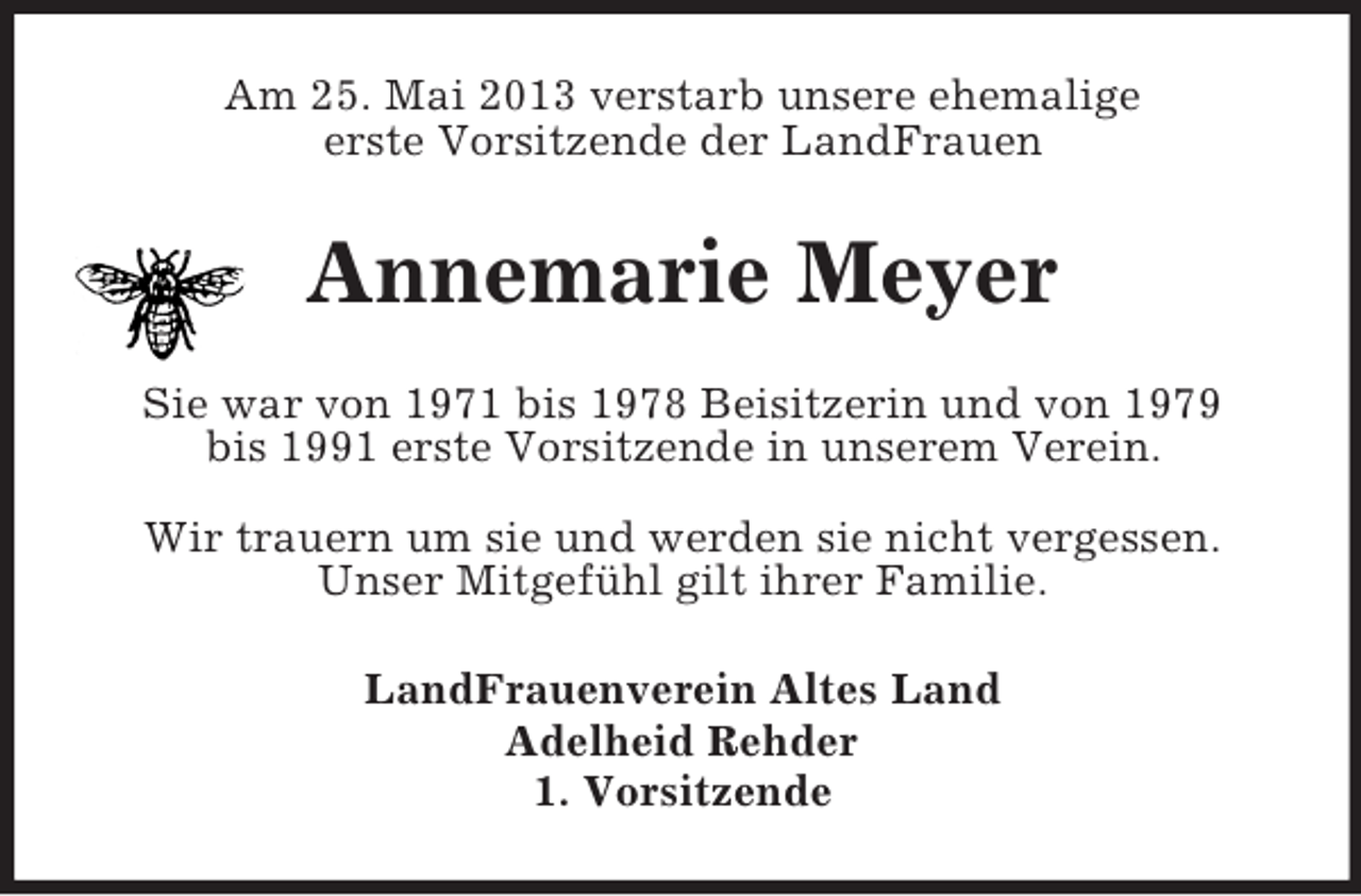 <p>Am 25. Mai 2013 verstarb unsere ehemalige<br />erste Vorsitzende der LandFrauen</p><p>Annemarie Meyer<br />Sie war von 1971 bis 1978 Beisitzerin und von 1979<br />bis 1991 erste Vorsitzende in unserem Verein.<br />Wir trauern um sie und werden sie nicht vergessen.<br />Unser Mitgefühl gilt ihrer Familie.<br />LandFrauenverein Altes Land<br />Adelheid Rehder<br />1. Vorsitzende</p>