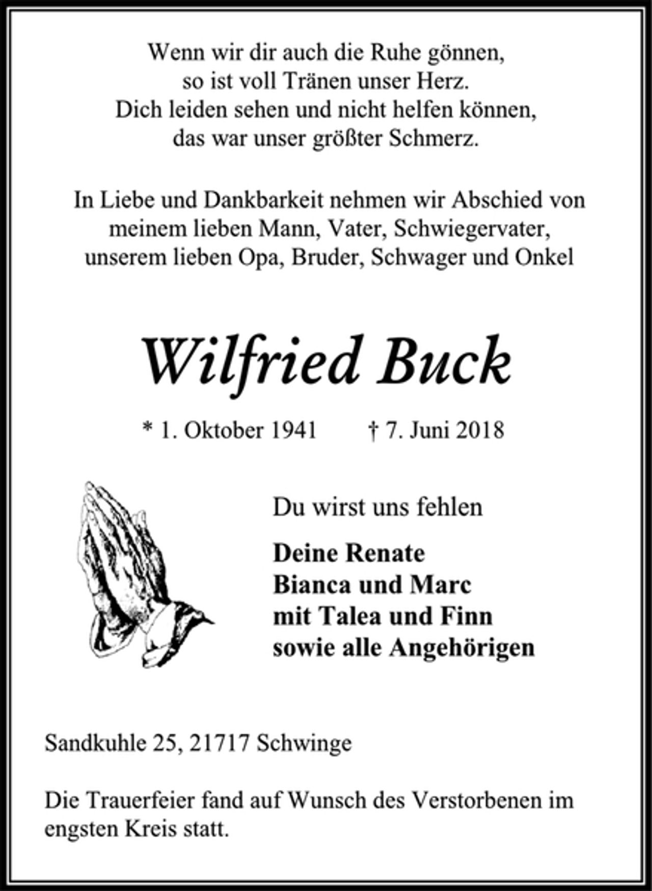<p>Wenn wir dir auch die Ruhe gönnen,<br />so ist voll Tränen unser Herz.<br />Dich leiden sehen und nicht helfen können,<br />das war unser größter Schmerz.<br />In Liebe und Dankbarkeit nehmen wir Abschied von<br />meinem lieben Mann, Vater, Schwiegervater,<br />unserem lieben Opa, Bruder, Schwager und Onkel<br />Wilfried Buck<br />* 1. Oktober 1941 † 7. Juni 2018<br />Du wirst uns fehlen<br />Deine Renate<br />Bianca und Marc<br />mit Talea und Finn<br />sowie alle Angehörigen<br />Sandkuhle 25, 21717 Schwinge<br />Die Trauerfeier fand auf Wunsch des Verstorbenen im engsten Kreis statt.</p>