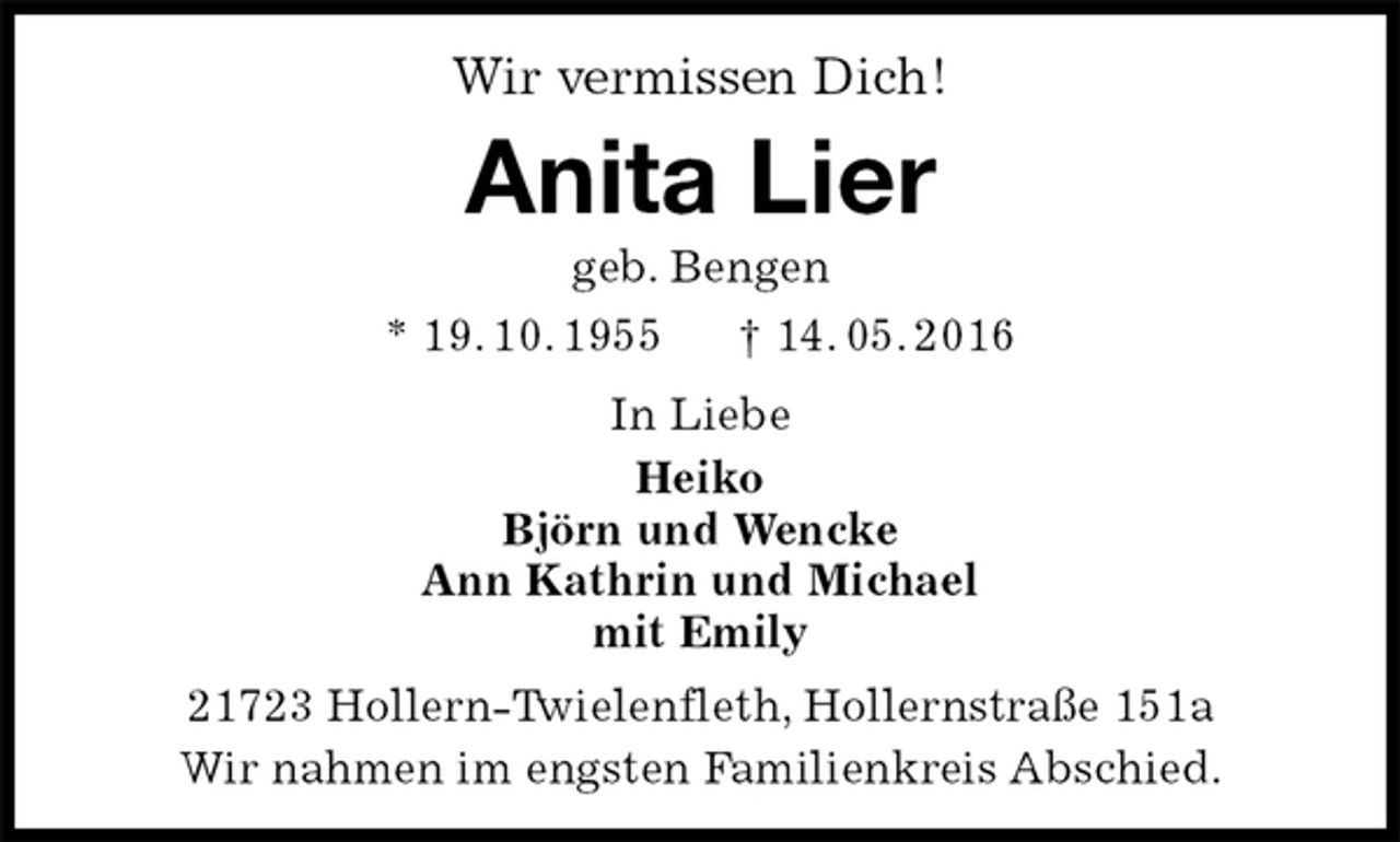 <p>Wir vermissen Dich!<br />Anita Lier<br />geb. Bengen<br />* 19. 10. 1955 † 14. 05. 2016<br />In Liebe<br />Heiko<br />Björn und Wencke<br />Ann Kathrin und Michael<br />mit Emily<br />21723 Hollern-Twielenfleth, Hollernstraße 151a<br />Wir nahmen im engsten Familienkreis Abschied.</p>