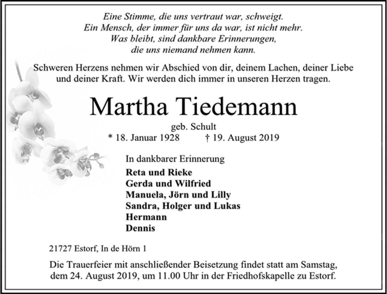 <p>Eine Stimme, die uns vertraut war, schweigt.<br />Ein Mensch, der immer für uns da war, ist nicht mehr.<br />Was bleibt, sind dankbare Erinnerungen,<br />die uns niemand nehmen kann.<br />Schweren Herzens nehmen wir Abschied von dir, deinem Lachen, deiner Liebe<br />und deiner Kraft. Wir werden dich immer in unseren Herzen tragen.<br />Martha Tiedemann<br />geb. Schult<br />* 18. Januar 1928 † 19. August 2019<br />In dankbarer Erinnerung<br />Reta und Rieke<br />Gerda und Wilfried<br />Manuela und Jörn mit Lilly<br />Sandra und Holger<br />Lukas<br />Hermann<br />Dennis<br />21727 Estorf, In de Hörn 1<br />Die Trauerfeier mit anschließender Beisetzung findet statt am Samstag,<br />dem 24. August 2019, um 11.00 Uhr in der Friedhofskapelle zu Estorf.</p>