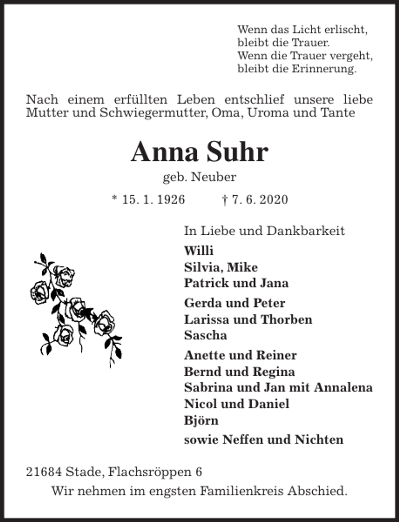 <p>Wenn das Licht erlischt,<br />bleibt die Trauer.<br />Wenn die Trauer vergeht,<br />bleibt die Erinnerung.<br />Nach einem erfüllten Leben entschlief unsere liebe Mutter und Schwiegermutter, Oma, Uroma und Tante<br />Anna Suhr<br />geb. Neuber<br />* 15. 1. 1926 † 7. 6. 2020<br />In Liebe und Dankbarkeit<br />Willi<br />Silvia, Mike<br />Patrick und Jana<br />Gerda und Peter<br />Larissa und Thorben<br />Sascha<br />Anette und Reiner<br />Bernd und Regina<br />Sabrina und Jan mit Annalena<br />Nicol und Daniel<br />Björn<br />sowie Neffen und Nichten<br />21684 Stade, Flachsröppen 6<br />Wir nehmen im engsten Familienkreis Abschied.</p>