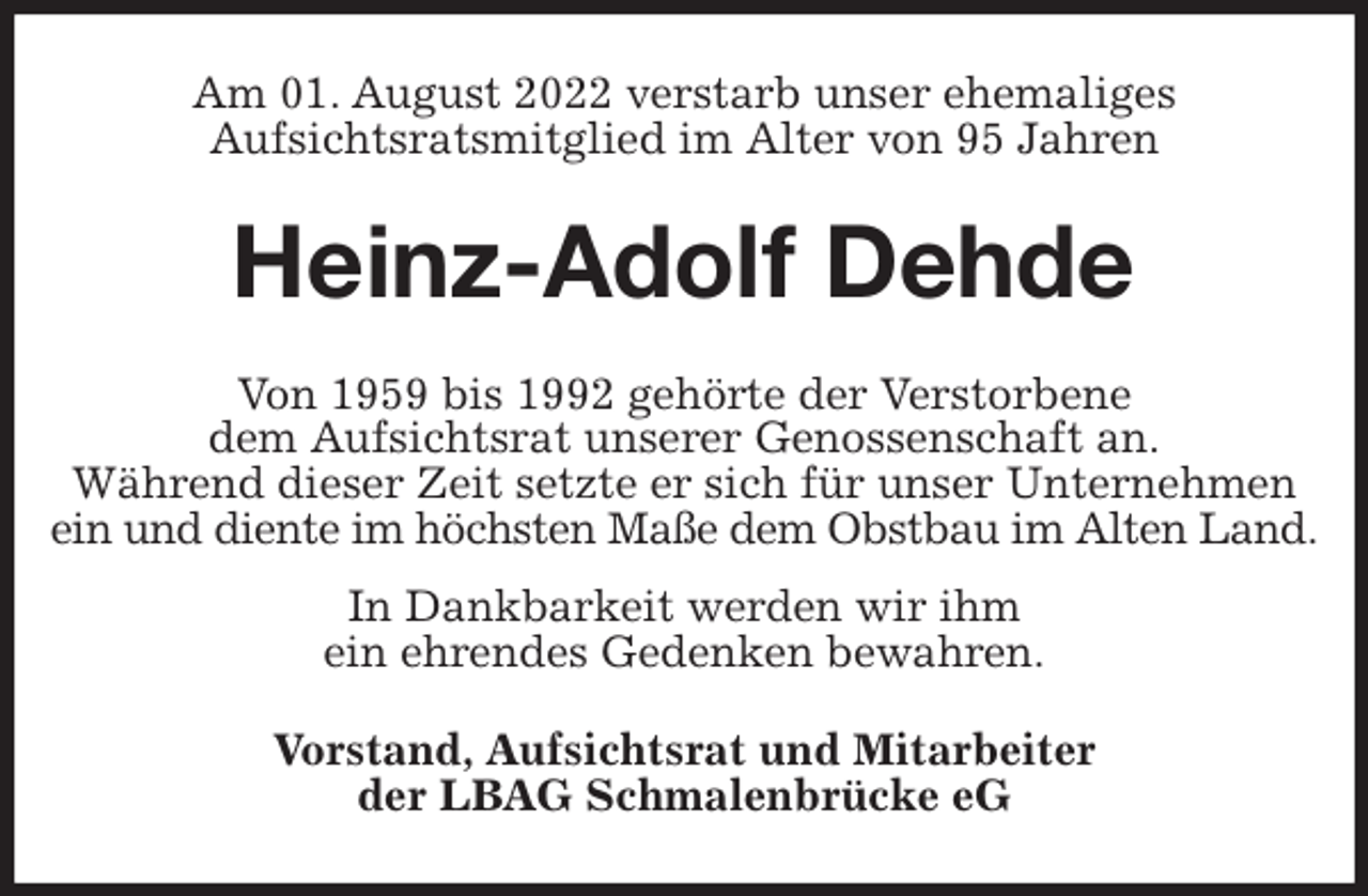 <p>Am 01. August 2022 verstarb unser ehemaliges<br />Aufsichtsratsmitglied im Alter von 95 Jahren<br />Heinz-Adolf Dehde<br />Von 1959 bis 1992 gehörte der Verstorbene<br />dem Aufsichtsrat unserer Genossenschaft an.<br />Während dieser Zeit setzte er sich für unser Unternehmen ein und diente im höchsten Maße dem Obstbau im Alten Land.<br />In Dankbarkeit werden wir ihm<br />ein ehrendes Gedenken bewahren.<br />Vorstand, Aufsichtsrat und Mitarbeiter<br />der LBAG Schmalenbrücke eG</p>