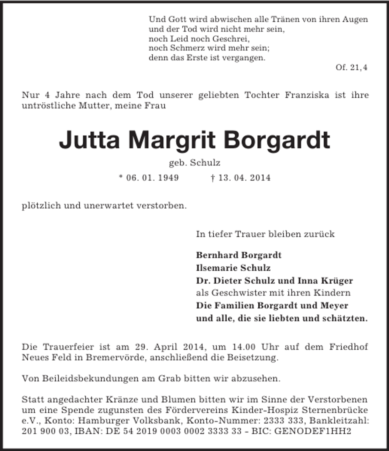 <p>Und Gott wird abwischen alle Tränen von ihren Augen<br />und der Tod wird nicht mehr sein,<br />noch Leid noch Geschrei,<br />noch Schmerz wird mehr sein;<br />denn das Erste ist vergangen.<br />Of. 21, 4<br />Nur 4 Jahre nach dem Tod unserer geliebten Tochter Franziska ist ihre<br />untröstliche Mutter, meine Frau<br />Jutta Margrit Borgardt<br />geb. Schulz<br />* 06. 01. 1949 † 13. 04. 2014<br />plötzlich und unerwartet verstorben.<br />In tiefer Trauer bleiben zurück</p><p>Bernhard Borgardt<br />Ilsemarie Schulz<br />Dr. Dieter Schulz und Inna Krüger<br />als Geschwister mit ihren Kindern<br />Die Familien Borgardt und Meyer<br />und alle, die sie liebten und schätzten.<br />Die Trauerfeier ist am 29. April 2014, um 14.00 Uhr auf dem Friedhof<br />Neues Feld in Bremervörde, anschließend die Beisetzung.</p><p>Von Beileidsbekundungen am Grab bitten wir abzusehen.</p><p>Statt angedachter Kränze und Blumen bitten wir im Sinne der Verstorbenen um eine Spende zugunsten des Fördervereins Kinder-Hospiz Sternenbrücke e.V., Konto: Hamburger Volksbank, Konto-Nummer: 2333 333, Bankleitzahl: 201 900 03, IBAN: DE 54 2019 0003 0002 3333 33 - BIC: GENODEF1HH2</p>