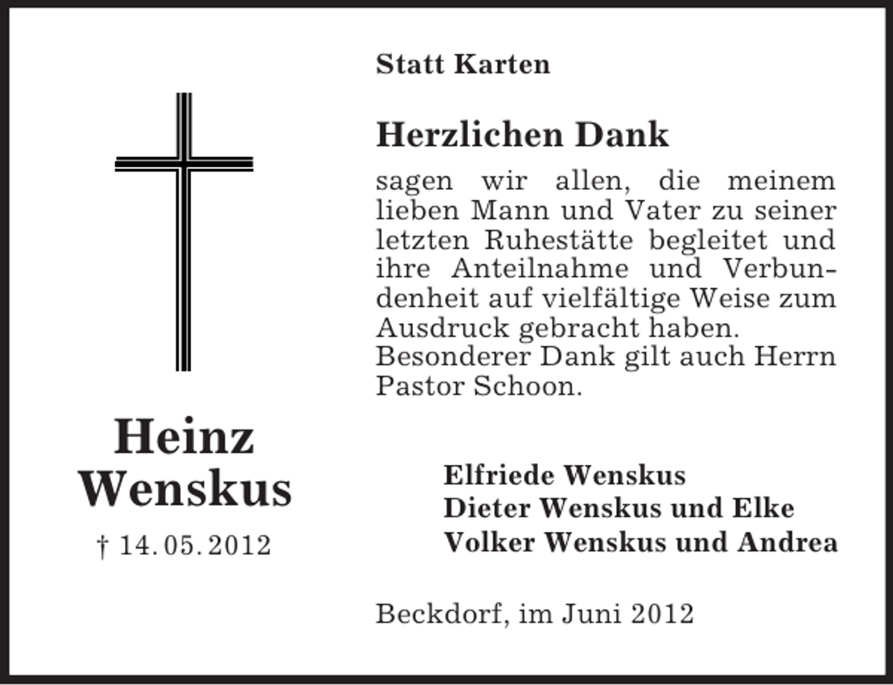 <p>Statt Karten</p><p>Herzlichen Dank<br />sagen wir allen, die meinem<br />lieben Mann und Vater zu seiner<br />letzten Ruhestätte begleitet und<br />ihre Anteilnahme und Verbundenheit auf vielfältige Weise zum<br />Ausdruck gebracht haben.<br />Besonderer Dank gilt auch Herrn<br />Pastor Schoon.</p><p>Heinz<br />Wenskus<br />† 14. 05. 2012</p><p>Elfriede Wenskus<br />Dieter Wenskus und Elke<br />Volker Wenskus und Andrea<br />Beckdorf, im Juni 2012</p>