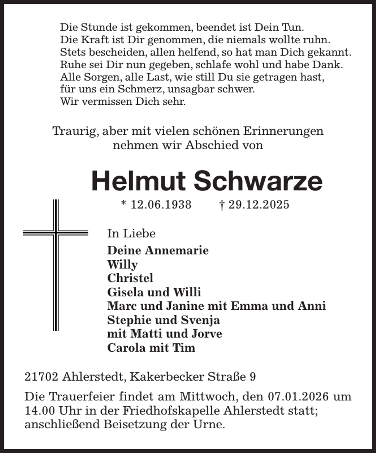 <p>Die Stunde ist gekommen, beendet ist Dein Tun.<br />Die Kraft ist Dir genommen, die niemals wollte ruhn.<br />Stets bescheiden, allen helfend, so hat man Dich gekannt.<br />Ruhe sei Dir nun gegeben, schlafe wohl und habe Dank.<br />Alle Sorgen, alle Last, wie still Du sie getragen hast,<br />für uns ein Schmerz, unsagbar schwer.<br />Wir vermissen Dich sehr.<br />Traurig, aber mit vielen schönen Erinnerungen<br />nehmen wir Abschied von<br />Helmut Schwarze<br />* 12.06.1938 † 29.12.2025<br />In Liebe<br />Deine Annemarie<br />Willy<br />Christel<br />Gisela und Willi<br />Marc und Janine mit Emma und Anni<br />Stephie und Svenja<br />mit Matti und Jorve<br />Carola mit Tim<br />21702 Ahlerstedt, Kakerbecker Straße 9<br />Die Trauerfeier findet am Mittwoch, den 07.01.2026 um 14.00 Uhr in der Friedhofskapelle Ahlerstedt statt;<br />anschließend Beisetzung der Urne.</p>