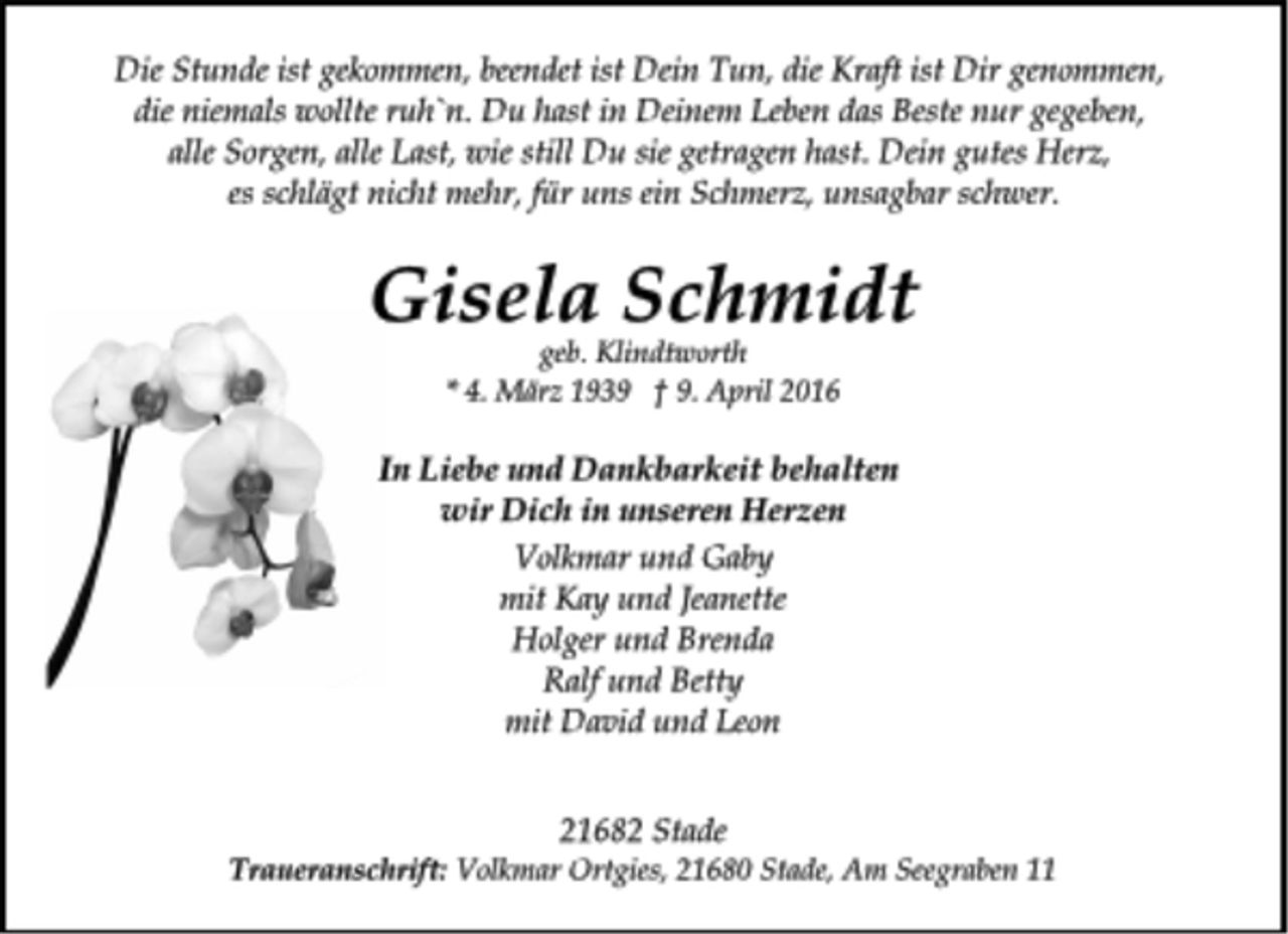<p>Die Stunde ist gekommen, beendet ist Dein Tun, die Kraft ist Dir genommen,<br />die niemals wollte ruh`n. Du hast in Deinem Leben das Beste nur gegeben,<br />alle Sorgen, alle Last, wie still Du sie getragen hast. Dein gutes Herz,<br />es schlägt nicht mehr, für uns ein Schmerz, unsagbar schwer.<br />Gisela Schmidt<br />geb. Klindtworth<br />* 4. März 1939 † 9. April 2016<br />In Liebe und Dankbarkeit behalten<br />wir Dich in unseren Herzen<br />Volkmar und Gaby<br />mit Kay und Jeanette<br />Holger und Brenda<br />Ralf und Betty<br />mit David und Leon<br />21682 Stade<br />Traueranschrift: Volkmar Ortgies, 21680 Stade, Am Seegraben 11</p>