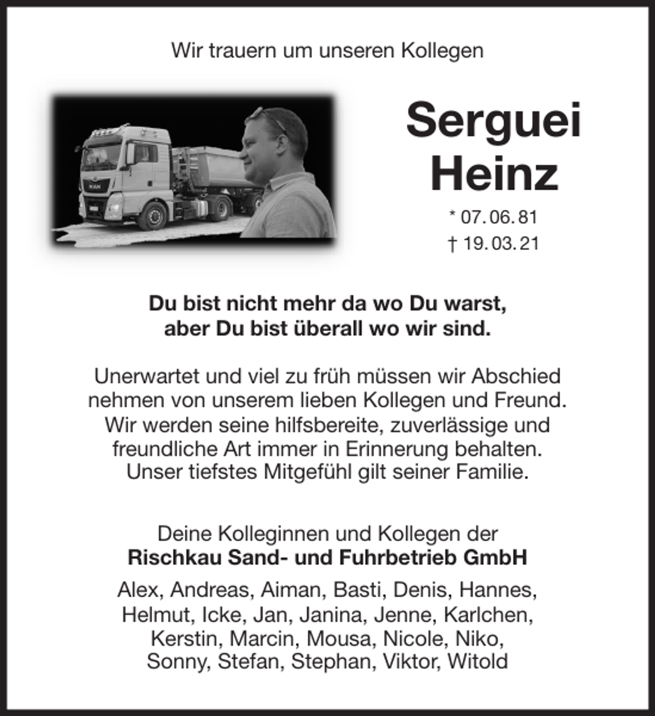 <p>Wir trauern um unseren Kollegen<br />Serguei Heinz<br />* 07. 06. 81<br />† 19. 03. 21<br />Du bist nicht mehr da wo Du warst,<br />aber Du bist überall wo wir sind.</p>
<p>Unerwartet und viel zu früh müssen wir Abschied<br />nehmen von unserem lieben Kollegen und Freund.<br />Wir werden seine hilfsbereite, zuverlässige und<br />freundliche Art immer in Erinnerung behalten.<br />Unser tiefstes Mitgefühl gilt seiner Familie.<br />Deine Kolleginnen und Kollegen der<br />Rischkau Sand- und Fuhrbetrieb GmbH<br />Alex, Andreas, Aiman, Basti, Denis, Hannes,<br />Helmut, Icke, Jan, Janina, Jenne, Karlchen,<br />Kerstin, Marcin, Mousa, Nicole, Niko,<br />Sonny, Stefan, Stephan, Viktor, Witold</p>