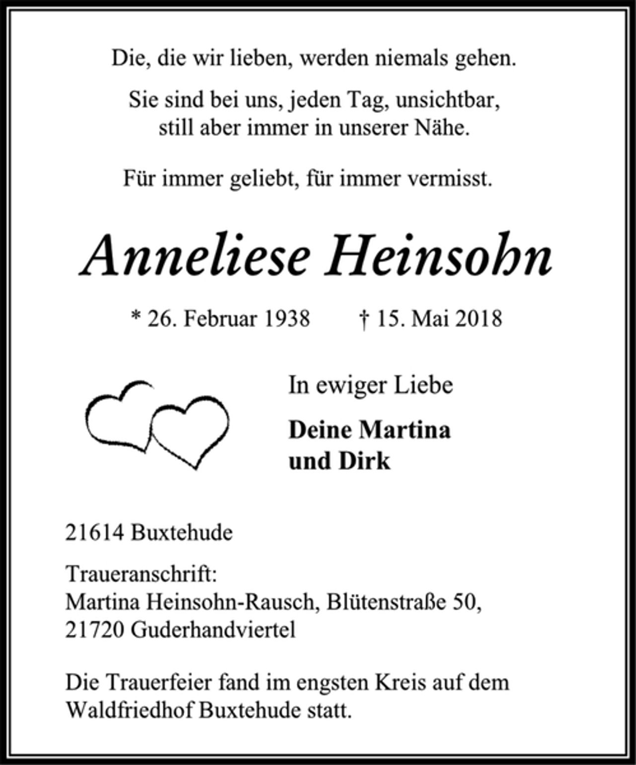 <p>Anneliese Heinsohn<br />* 26. Februar 1938 † 15. Mai 2018<br />In ewiger Liebe<br />Deine Martina<br />und Dirk<br />Die Trauerfeier fand im engsten Kreis auf dem Waldfriedhof Buxtehude statt.<br />21614 Buxtehude<br />Traueranschrift:<br />Martina Heinsohn-Rausch, Blütenstraße 50,<br />21720 Guderhandviertel<br />Die, die wir lieben, werden niemals gehen.<br />Sie sind bei uns, jeden Tag, unsichtbar,<br />still aber immer in unserer Nähe.<br />Für immer geliebt, für immer vermisst.</p>
