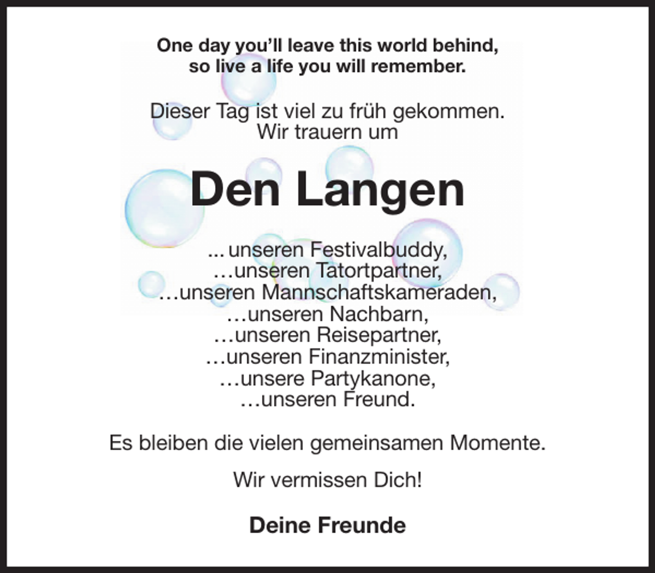 <p>One day you'll leave this world behind,<br />so live a life you will remember.<br />Dieser Tag ist viel zu früh gekommen.<br />Wir trauern um<br />Den Langen<br />... unseren Festivalbuddy,<br />…unseren Tatortpartner,<br />…unseren Mannschaftskameraden,<br />…unseren Nachbarn,<br />…unseren Reisepartner,<br />…unseren Finanzminister,<br />…unsere Partykanone,<br />…unseren Freund.</p>
<p>Es bleiben die vielen gemeinsamen Momente.<br />Wir vermissen Dich!<br />Deine Freunde</p>