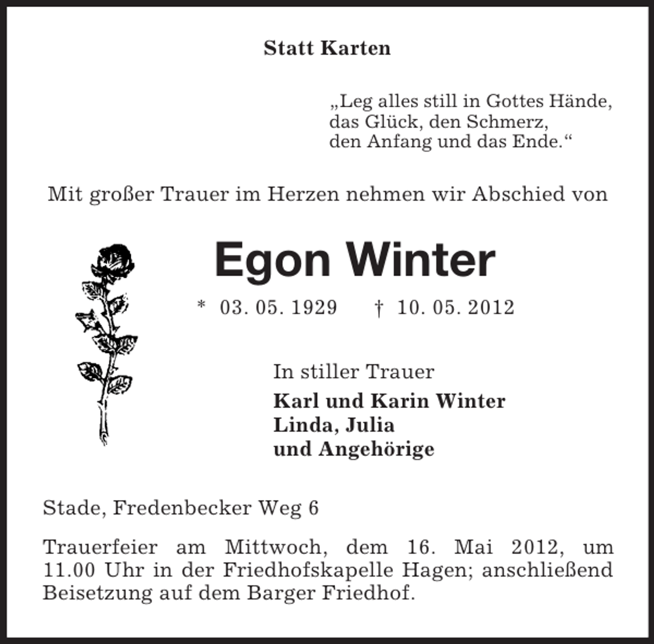 <p>Statt Karten<br />„Leg alles still in Gottes Hände,<br />das Glück, den Schmerz,<br />den Anfang und das Ende.“<br />Mit großer Trauer im Herzen nehmen wir Abschied von<br />Egon Winter<br />* 03. 05. 1929 † 10. 05. 2012<br />In stiller Trauer<br />Karl und Karin Winter<br />Linda, Julia<br />und Angehörige<br />Stade, Fredenbecker Weg 6<br />Trauerfeier am Mittwoch, dem 16. Mai 2012, um<br />11.00 Uhr in der Friedhofskapelle Hagen; anschließend Beisetzung auf dem Barger Friedhof.</p>