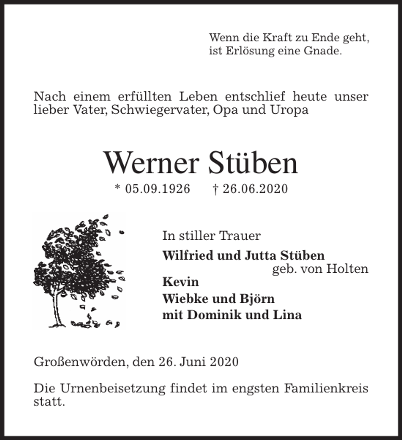 <p>Wenn die Kraft zu Ende geht,<br />ist Erlösung eine Gnade.<br />Nach einem erfüllten Leben entschlief heute unser<br />lieber Vater, Schwiegervater, Opa und Uropa<br />Werner Stüben<br />* 05.09.1926 † 26.06.2020<br />In stiller Trauer<br />Wilfried und Jutta Stüben<br />geb. von Holten<br />Kevin<br />Wiebke und Björn<br />mit Dominik und Lina<br />Großenwörden, den 26. Juni 2020</p>
<p>Die Urnenbeisetzung findet im engsten Familienkreis statt.</p>
