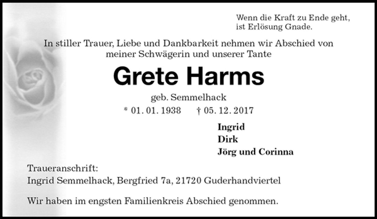 <p>Wenn die Kraft zu Ende geht,<br />ist Erlösung Gnade.<br />In stiller Trauer, Liebe und Dankbarkeit nehmen wir Abschied von<br />meiner Schwägerin und unserer Tante<br />Grete Harms<br />geb. Semmelhack<br />* 01. 01. 1938 † 05. 12. 2017<br />Ingrid<br />Dirk<br />Jörg und Corinna<br />Traueranschrift:<br />Ingrid Semmelhack, Bergfried 7a, 21720 Guderhandviertel<br />Wir haben im engsten Familienkreis Abschied genommen.</p>