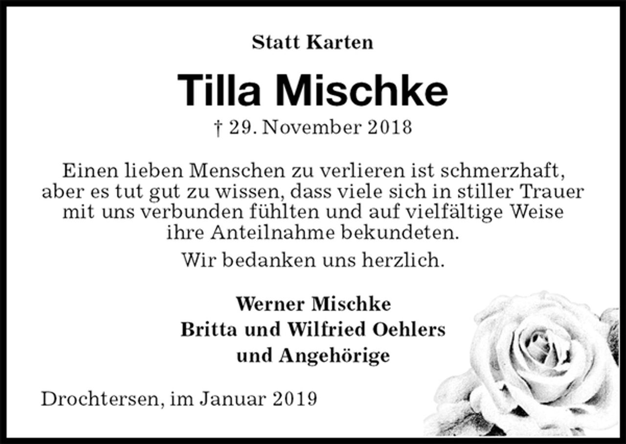 <p>Statt Karten<br />Tilla Mischke<br />† 29. November 2018<br />Einen lieben Menschen zu verlieren ist schmerzhaft, aber es tut gut zu wissen, dass viele sich in stiller Trauer mit uns verbunden fühlten und auf vielfältige Weise<br />ihre Anteilnahme bekundeten.<br />Wir bedanken uns herzlich.<br />Werner Mischke<br />Britta und Wilfried Oehlers<br />und Angehörige<br />Drochtersen, im Januar 2019</p>