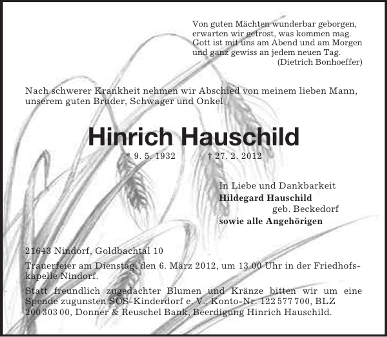<p>Von guten Mächten wunderbar geborgen,<br />erwarten wir getrost, was kommen mag.<br />Gott ist mit uns am Abend und am Morgen<br />und ganz gewiss an jedem neuen Tag.<br />(Dietrich Bonhoeffer)</p><p>Nach schwerer Krankheit nehmen wir Abschied von meinem lieben Mann,<br />unserem guten Bruder, Schwager und Onkel</p><p>Hinrich Hauschild<br />* 9. 5. 1932</p><p>† 27. 2. 2012<br />In Liebe und Dankbarkeit<br />Hildegard Hauschild<br />geb. Beckedorf<br />sowie alle Angehörigen</p><p>21643 Nindorf, Goldbachtal 10<br />Trauerfeier am Dienstag, den 6. März 2012, um 13.00 Uhr in der Friedhofskapelle Nindorf.<br />Statt freundlich zugedachter Blumen und Kränze bitten wir um eine<br />Spende zugunsten SOS-Kinderdorf e. V., Konto-Nr. 122 5700, BLZ<br />200 303 00, Donner &amp; Reuschel Bank, Beerdigung Hinrich Hauschild.</p>