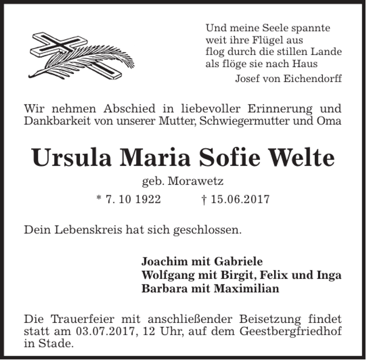 <p>Und meine Seele spannte<br />weit ihre Flügel aus<br />flog durch die stillen Lande<br />als flöge sie nach Haus<br />Josef von Eichendorff<br />Wir nehmen Abschied in liebevoller Erinnerung und Dankbarkeit von unserer Mutter, Schwiegermutter und Oma<br />Ursula Maria Sofie Welte<br />geb. Morawetz<br />* 7. 10 1922 † 15.06.2017<br />Dein Lebenskreis hat sich geschlossen.<br />Joachim mit Gabriele<br />Wolfgang mit Birgit, Felix und Inga<br />Barbara mit Maximilian<br />Die Trauerfeier mit anschließender Beisetzung findet statt am 03.07.2017, 12 Uhr, auf dem Geestbergfriedhof in Stade.</p>