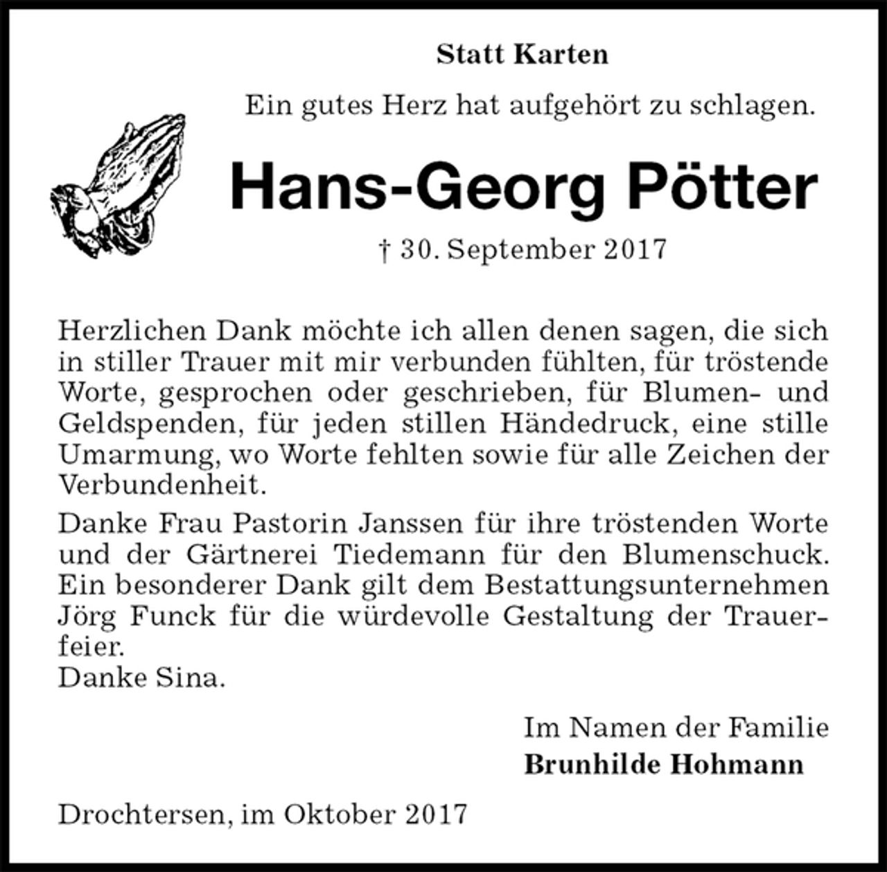 <p>Statt Karten<br />Ein gutes Herz hat aufgehört zu schlagen.<br />Hans-Georg Pötter<br />† 30. September 2017<br />Herzlichen Dank möchte ich allen denen sagen, die sich in stiller Trauer mit mir verbunden fühlten, für tröstende Worte, gesprochen oder geschrieben, für Blumen- und Geldspenden, für jeden stillen Händedruck, eine stille Umarmung, wo Worte fehlten sowie für alle Zeichen der Verbundenheit.<br />Danke Frau Pastorin Janssen für ihre tröstenden Worte und der Gärtnerei Tiedemann für den Blumenschuck. Ein besonderer Dank gilt dem Bestattungsunternehmen Jörg Funck für die würdevolle Gestaltung der Trauerfeier.<br />Danke Sina.<br />Im Namen der Familie<br />Brunhilde Hohmann<br />Drochtersen, im Oktober 2017</p>