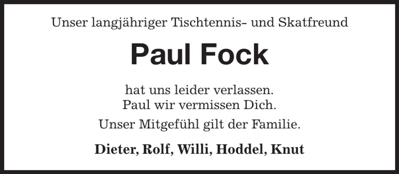<p>Unser langjähriger Tischtennis- und Skatfreund<br />Paul Fock<br />hat uns leider verlassen.<br />Paul wir vermissen Dich.<br />Unser Mitgefühl gilt der Familie.<br />Dieter, Rolf, Willi, Hoddel, Knut</p>