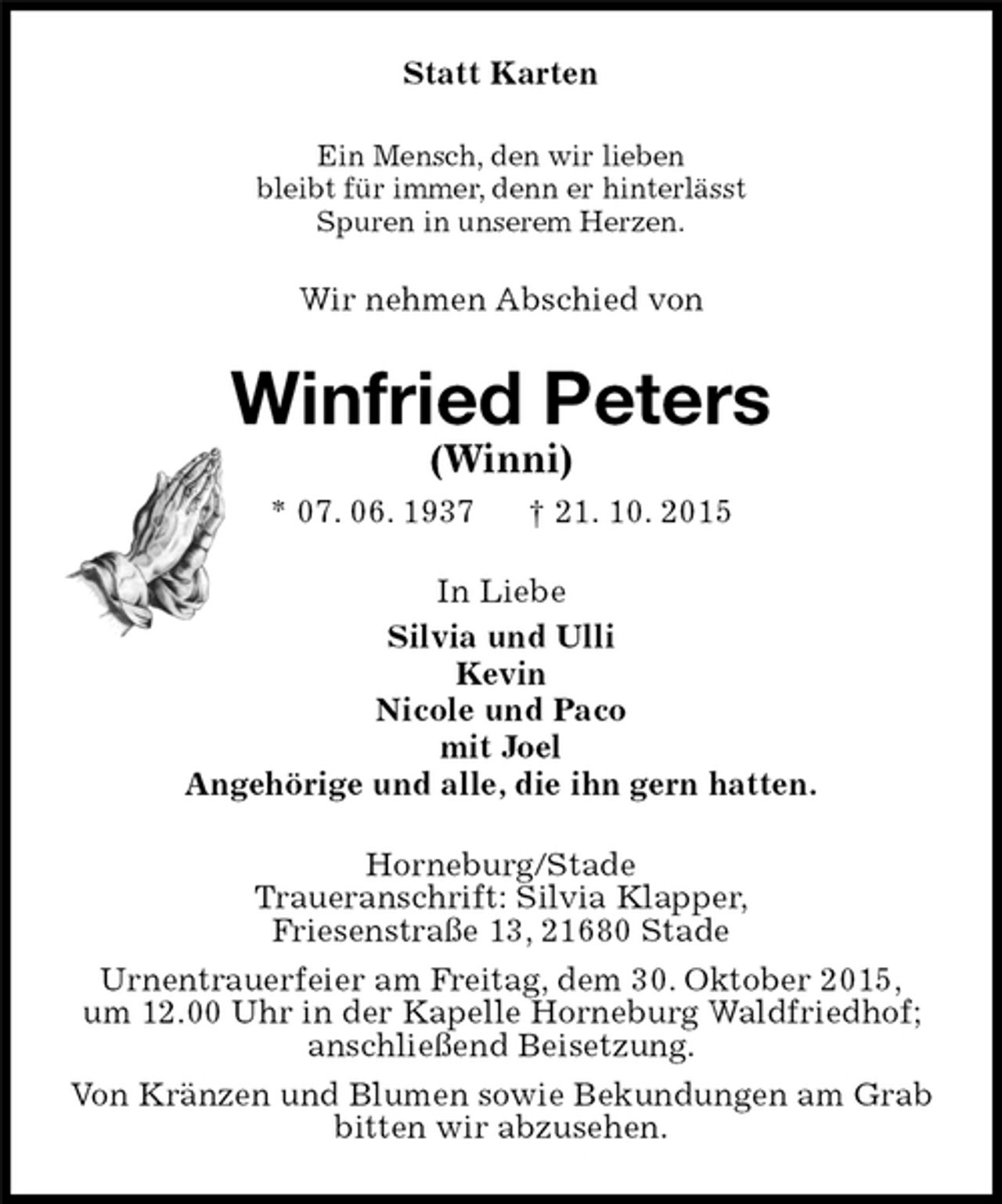 <p>Statt Karten<br />Ein Mensch, den wir lieben<br />bleibt für immer, denn er hinterlässt<br />Spuren in unserem Herzen.<br />Wir nehmen Abschied von<br />Winfried Peters<br />(Winni)<br />* 07. 06. 1937 † 21. 10. 2015<br />In Liebe<br />Silvia und Ulli<br />Kevin<br />Nicole und Paco<br />mit Joel<br />Angehörige und alle, die ihn gern hatten.<br />Horneburg/Stade<br />Traueranschrift: Silvia Klapper,<br />Friesenstraße 13, 21680 Stade<br />Urnentrauerfeier am Freitag, dem 30. Oktober 2015,<br />um 12.00 Uhr in der Kapelle Horneburg Waldfriedhof;<br />anschließend Beisetzung.<br />Von Kränzen und Blumen sowie Bekundungen am Grab<br />bitten wir abzusehen.</p>