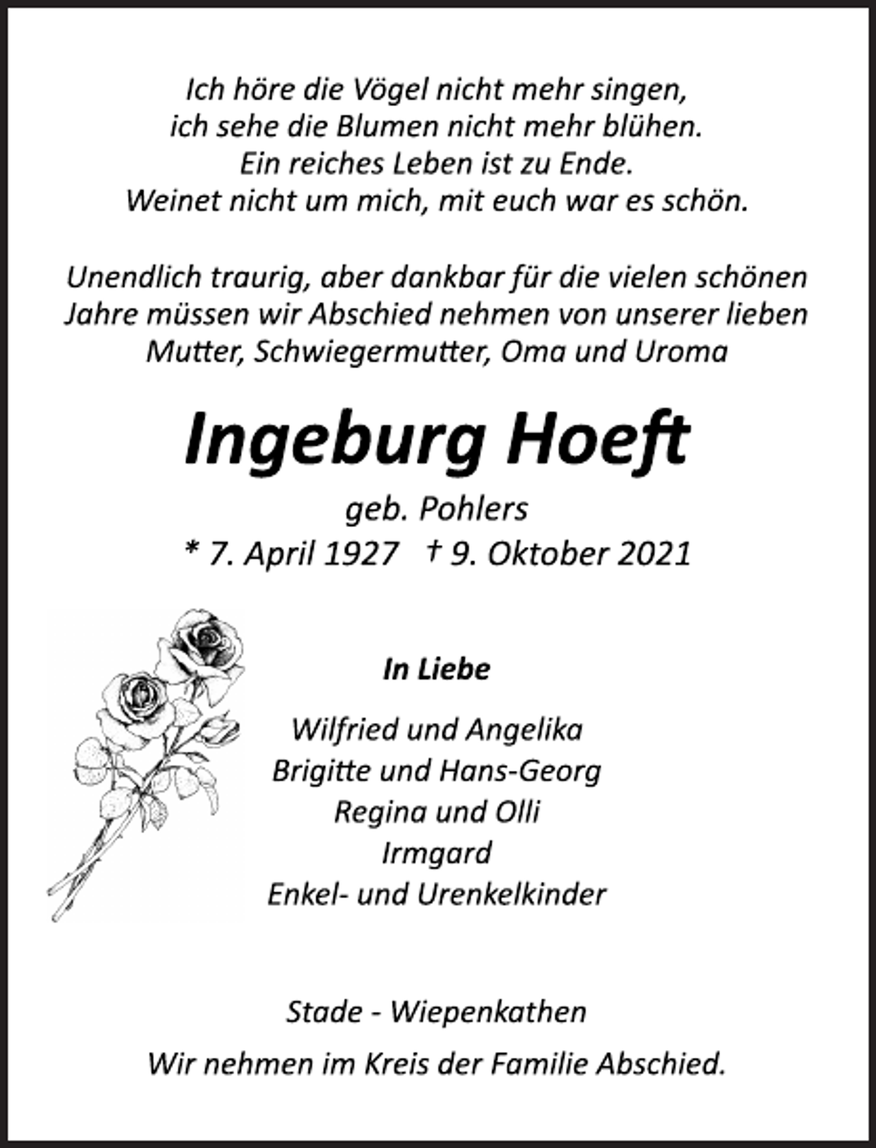 <p>Ich höre die Vögel nicht mehr singen,<br />ich sehe die Blumen nicht mehr blühen.<br />Ein reiches Leben ist zu Ende.<br />Weinet nicht um mich, mit euch war es schön.<br />Unendlich traurig, aber dankbar für die vielen schönen<br />Jahre müssen wir Abschied nehmen von unserer lieben<br />Mutter, Schwiegermutter, Oma und Uroma<br />Ingeburg Hoeft<br />geb. Pohlers<br />* 7. April 1927 † 9. Oktober 2021<br />In Liebe<br />Wilfried und Angelika<br />Brigitte und HansGeorg<br />Regina und Olli<br />Irmgard<br />Enkel- und Urenkelkinder<br />Stade Wiepenkathen<br />Wir nehmen im Kreis der Familie Abschied.</p>