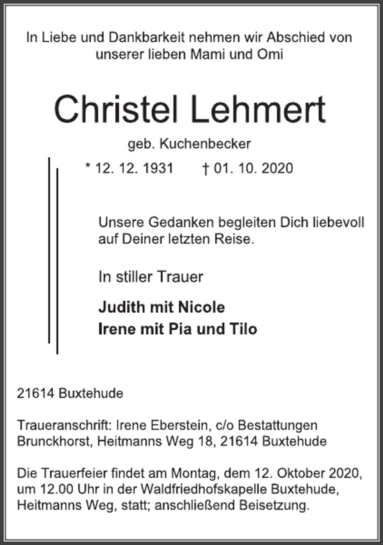 <p>In Liebe und Dankbarkeit nehmen wir Abschied von unserer lieben Mami und Omi<br />Christel Lehmert<br />geb. Kuchenbecker<br />* 12. 12. 1931 † 01. 10. 2020<br />Unsere Gedanken begleiten Dich liebevoll auf Deiner letzten Reise.<br />In stiller Trauer<br />Judith mit Nicole<br />Irene mit Pia und Tilo<br />21614 Buxtehude<br />Traueranschrift: Irene Eberstein, c/o Bestattungen Brunckhorst, Heitmanns Weg 18, 21614 Buxtehude<br />Die Trauerfeier findet am Montag, dem 12. Oktober 2020, um 12.00 Uhr in der Waldfriedhofskapelle Buxtehude, Heitmanns Weg, statt; anschließend Beisetzung.</p>