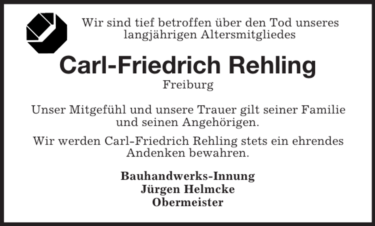 <p>Wir sind tief betroffen über den Tod unseres langjährigen Altersmitgliedes<br />Carl-Friedrich Rehling<br />Freiburg<br />Unser Mitgefühl und unsere Trauer gilt seiner Familie und seinen Angehörigen.<br />Wir werden Carl-Friedrich Rehling stets ein ehrendes Andenken bewahren.<br />Bauhandwerks-Innung<br />Jürgen Helmcke<br />Obermeister</p>