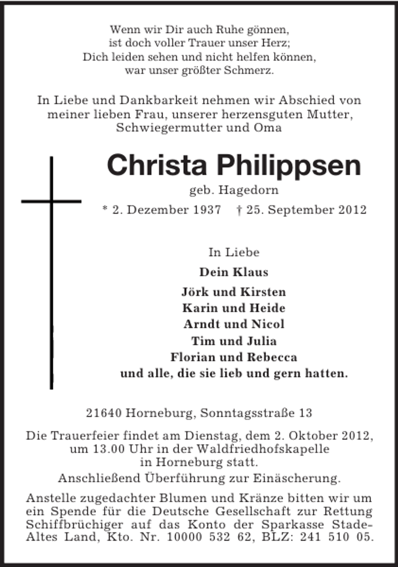 <p>Wenn wir Dir auch Ruhe gönnen,<br />ist doch voller Trauer unser Herz;<br />Dich leiden sehen und nicht helfen können,<br />war unser größter Schmerz.</p><p>In Liebe und Dankbarkeit nehmen wir Abschied von<br />meiner lieben Frau, unserer herzensguten Mutter,<br />Schwiegermutter und Oma</p><p>Christa Philippsen<br />geb. Hagedorn<br />* 2. Dezember 1937 † 25. September 2012<br />In Liebe<br />Dein Klaus<br />Jörk und Kirsten<br />Karin und Heide<br />Arndt und Nicol<br />Tim und Julia<br />Florian und Rebecca<br />und alle, die sie lieb und gern hatten.<br />21640 Horneburg, Sonntagsstraße 13<br />Die Trauerfeier findet am Dienstag, dem 2. Oktober 2012,<br />um 13.00 Uhr in der Waldfriedhofskapelle<br />in Horneburg statt.<br />Anschließend Überführung zur Einäscherung.<br />Anstelle zugedachter Blumen und Kränze bitten wir um<br />ein Spende für die Deutsche Gesellschaft zur Rettung<br />Schiffbrüchiger auf das Konto der Sparkasse StadeAltes Land, Kto. Nr. 10000 532 62, BLZ: 241 515.</p>