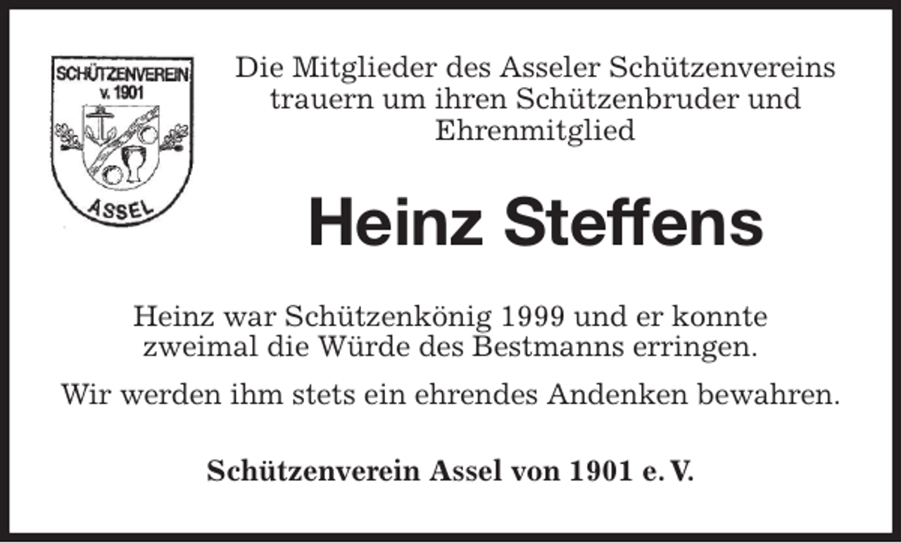 <p>Die Mitglieder des Asseler Schützenvereins<br />trauern um ihren Schützenbruder und<br />Ehrenmitglied<br />Heinz Steffens<br />Heinz war Schützenkönig 1999 und er konnte<br />zweimal die Würde des Bestmanns erringen.<br />Wir werden ihm stets ein ehrendes Andenken bewahren.<br />Schützenverein Assel von 1901 e. V.</p>