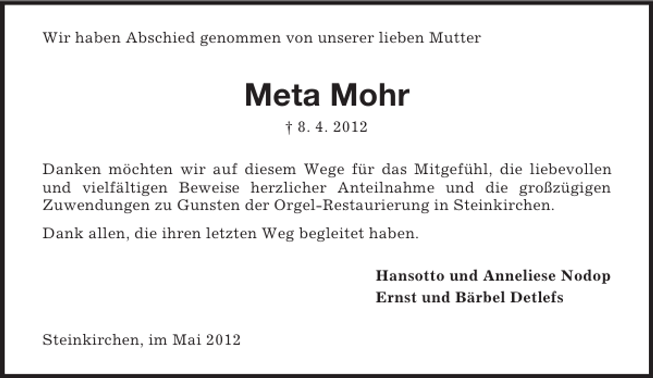 <p>Wir haben Abschied genommen von unserer lieben Mutter</p><p>Meta Mohr<br />† 8. 4. 2012<br />Danken möchten wir auf diesem Wege für das Mitgefühl, die liebevollen<br />und vielfältigen Beweise herzlicher Anteilnahme und die großzügigen<br />Zuwendungen zu Gunsten der Orgel-Restaurierung in Steinkirchen.<br />Dank allen, die ihren letzten Weg begleitet haben.<br />Hansotto und Anneliese Nodop<br />Ernst und Bärbel Detlefs<br />Steinkirchen, im Mai 2012</p>