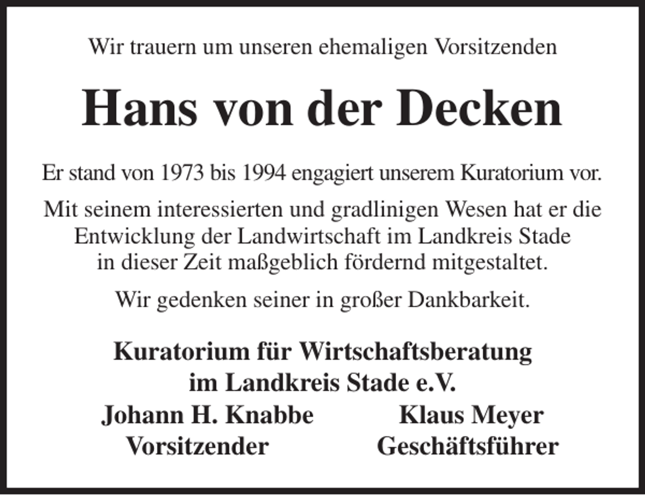 <p>Wir trauern um unseren ehemaligen Vorsitzenden<br />Hans von der Decken<br />Er stand von 1973 bis 1994 engagiert unserem Kuratorium vor.<br />Mit seinem interessierten und gradlinigen Wesen hat er die Entwicklung der Landwirtschaft im Landkreis Stade<br />in dieser Zeit maßgeblich fördernd mitgestaltet.<br />Wir gedenken seiner in großer Dankbarkeit.<br />Kuratorium für Wirtschaftsberatung<br />im Landkreis Stade e.V.<br />Johann H. Knabbe Klaus Meyer<br />Vorsitzender Geschäftsführer</p>