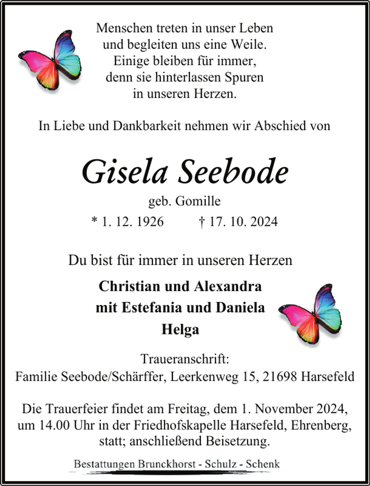 <p>Menschen treten in unser Leben<br />und begleiten uns eine Weile.<br />Einige bleiben für immer,<br />denn sie hinterlassen Spuren<br />in unseren Herzen.<br />In Liebe und Dankbarkeit nehmen wir Abschied von</p><p>Gisela Seebode<br />geb. Gomille<br />* 1. 12. 1926<br />† 17. 10. 2024</p><p>Du bist für immer in unseren Herzen<br />Christian und Alexandra<br />mit Estefania und Daniela<br />Helga<br />Traueranschrift:<br />Familie Seebode/Schärffer, Leerkenweg 15, 21698 Harsefeld<br />Die Trauerfeier findet am Freitag, dem 1. November 2024,<br />um 14.00 Uhr in der Friedhofskapelle Harsefeld, Ehrenberg,<br />statt; anschließend Beisetzung.</p>