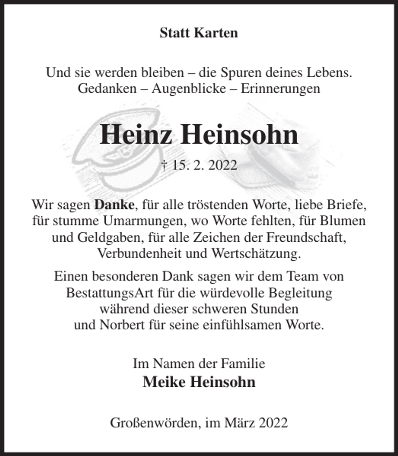 <p>Statt Karten<br />Und sie werden bleiben - die Spuren deines Lebens.<br />Gedanken - Augenblicke - Erinnerungen<br />Heinz Heinsohn<br />† 15. 2. 2022<br />Wir sagen Danke, für alle tröstenden Worte, liebe Briefe, für stumme Umarmungen, wo Worte fehlten, für Blumen und Geldgaben, für alle Zeichen der Freundschaft,<br />Verbundenheit und Wertschätzung.<br />Einen besonderen Dank sagen wir dem Team von<br />BestattungsArt für die würdevolle Begleitung<br />während dieser schweren Stunden<br />und Norbert für seine einfühlsamen Worte.<br />Im Namen der Familie<br />Meike Heinsohn<br />Großenwörden, im März 2022</p>