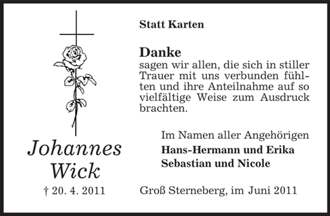 <p>Statt Karten</p><p>Danke<br />sagen wir allen, die sich in stiller Trauer mit uns verbunden fühlten und ihre Anteilnahme auf so vielfältige Weise zum Ausdruck brachten.</p><p>Johannes Wick<br />† 20. 4. 2011</p><p>Im Namen aller Angehörigen Hans-Hermann und Erika Sebastian und Nicole Groß Sterneberg, im Juni 2011</p>