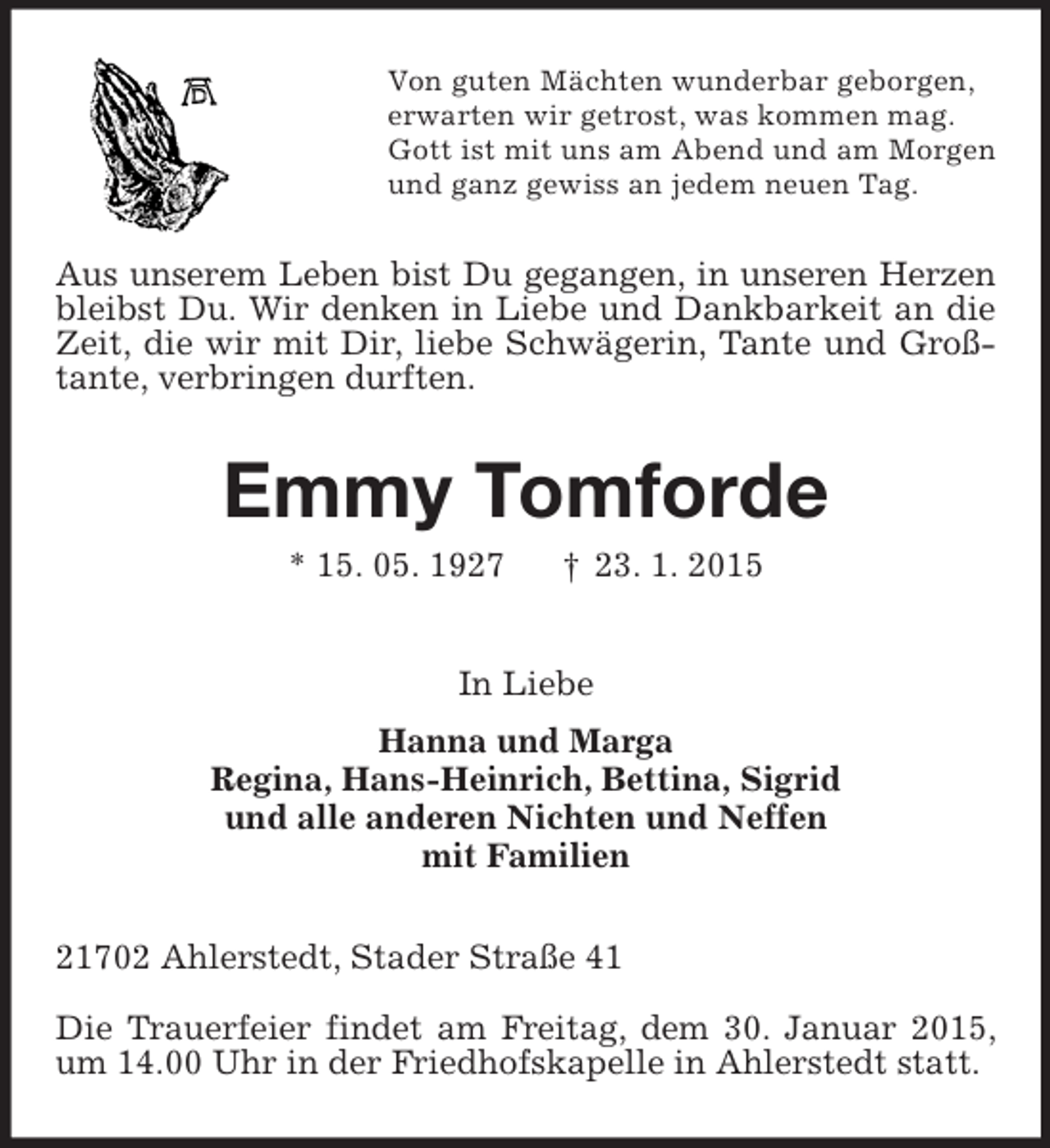 <p>Von guten Mächten wunderbar geborgen,<br />erwarten wir getrost, was kommen mag.<br />Gott ist mit uns am Abend und am Morgen<br />und ganz gewiss an jedem neuen Tag.<br />Aus unserem Leben bist Du gegangen, in unseren Herzen bleibst Du. Wir denken in Liebe und Dankbarkeit an die Zeit, die wir mit Dir, liebe Schwägerin, Tante und Großtante, verbringen durften.<br />Emmy Tomforde<br />* 15. 05. 1927 † 23. 1. 2015<br />In Liebe<br />Hanna und Marga<br />Regina, Hans-Heinrich, Bettina, Sigrid<br />und alle anderen Nichten und Neffen<br />mit Familien<br />21702 Ahlerstedt, Stader Straße 41</p><p>Die Trauerfeier findet am Freitag, dem 30. Januar 2015, um 14.00 Uhr in der Friedhofskapelle in Ahlerstedt statt.</p>