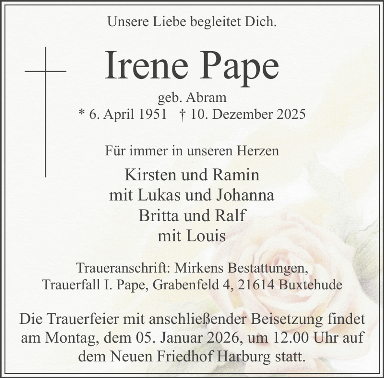 <p>Unsere Liebe begleitet Dich.</p><p>Irene Pape</p><p>geb. Abram<br />* 6. April 1951 † 10. Dezember 2025<br />Für immer in unseren Herzen<br />.</p><p>Kirsten und Ramin<br />mit Lukas und Johanna<br />Britta und Ralf<br />mit Louis<br />Traueranschrift: Mirkens Bestattungen,<br />Trauerfall I. Pape, Grabenfeld 4, 21614 Buxtehude</p><p>Die Trauerfeier mit anschließender Beisetzung findet<br />am Montag, dem 05. Januar 2026, um 12.00 Uhr auf<br />dem Neuen Friedhof Harburg statt.</p>