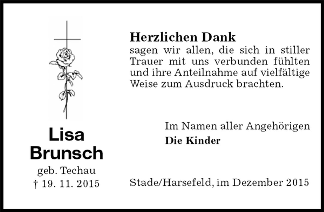 <p>Herzlichen Dank<br />sagen wir allen, die sich in stiller Trauer mit uns verbunden fühlten und ihre Anteilnahme auf vielfältige<br />Weise zum Ausdruck brachten.<br />Im Namen aller Angehörigen<br />Die Kinder<br />Stade/Harsefeld, im Dezember 2015<br />Lisa Brunsch<br />geb. Techau<br />† 19. 11. 2015</p>