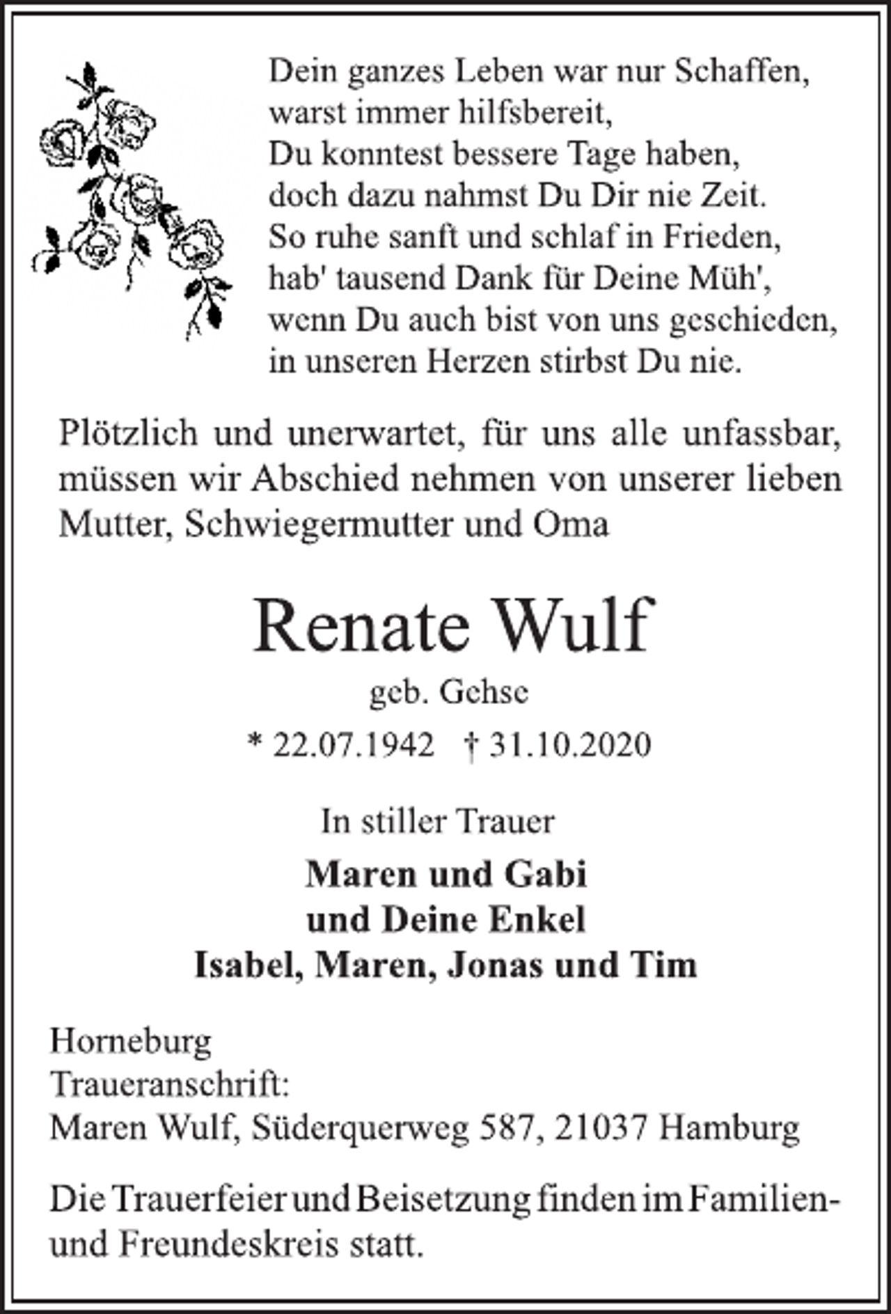 <p>Dein ganzes Leben war nur Schaffen, warst immer hilfsbereit, Du konntest bessere Tage haben, doch dazu nahmst Du Dir nie Zeit. So ruhe sanft und schlaf in Frieden, hab' tausend Dank für Deine Müh', wenn Du auch bist von uns geschieden, in unseren Herzen stirbst Du nie.<br />Plötzlich und unerwartet, für uns alle unfassbar, müssen wir Abschied nehmen von unserer lieben Mutter, Schwiegermutter und Oma<br />Renate Wulf<br />geb. Gehse<br />* 22.07.1942 † 31.10.2020<br />In stiller Trauer<br />Maren und Gabi und Deine Enkel Isabel, Maren, Jonas und Tim<br />Horneburg<br />Traueranschrift: Maren Wulf, Süderquerweg 587, 21037 Hamburg<br />DieTrauerfeier und Beisetzung finden im Familien und Freundeskreis statt.</p>