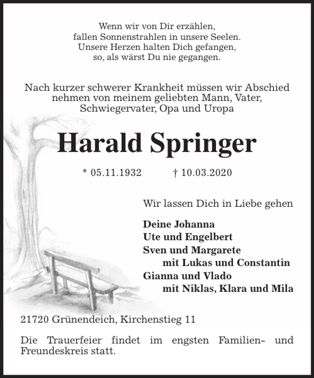 <p>Wenn wir von Dir erzählen,<br />fallen Sonnenstrahlen in unsere Seelen.<br />Unsere Herzen halten Dich gefangen,<br />so, als wärst Du nie gegangen.<br />Nach kurzer schwerer Krankheit müssen wir Abschied nehmen von meinem geliebten Mann, Vater,<br />Schwiegervater, Opa und Uropa<br />Harald Springer<br />* 05.11.1932 † 10.03.2020<br />Wir lassen Dich in Liebe gehen</p>
<p>Deine Johanna<br />Ute und Engelbert<br />Sven und Margarete<br />mit Lukas und Constantin<br />Gianna und Vlado<br />mit Niklas, Klara und Mila<br />21720 Grünendeich, Kirchenstieg 11</p>
<p>Die Trauerfeier findet im engsten Familien- und<br />Freundeskreis statt.</p>