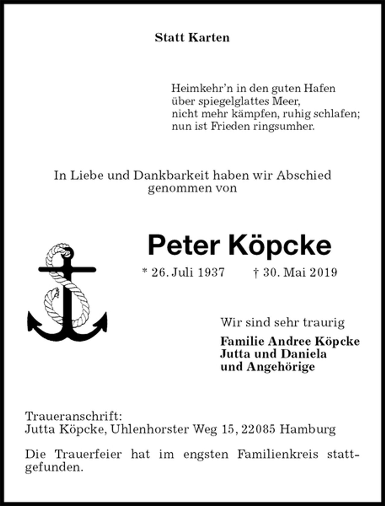 <p>Statt Karten<br />Heimkehr’n in den guten Hafen<br />über spiegelglattes Meer,<br />nicht mehr kämpfen, ruhig schlafen;<br />nun ist Frieden ringsumher.<br />In Liebe und Dankbarkeit haben wir Abschied<br />genommen von<br />Peter Köpcke<br />* 26. Juli 1937 † 30. Mai 2019<br />Wir sind sehr traurig<br />Familie Andree Köpcke<br />Jutta und Daniela<br />und Angehörige<br />Traueranschrift:<br />Jutta Köpcke, Uhlenhorster Weg 15, 22085 Hamburg<br />Die Trauerfeier hat im engsten Familienkreis statt-<br />gefunden.</p>