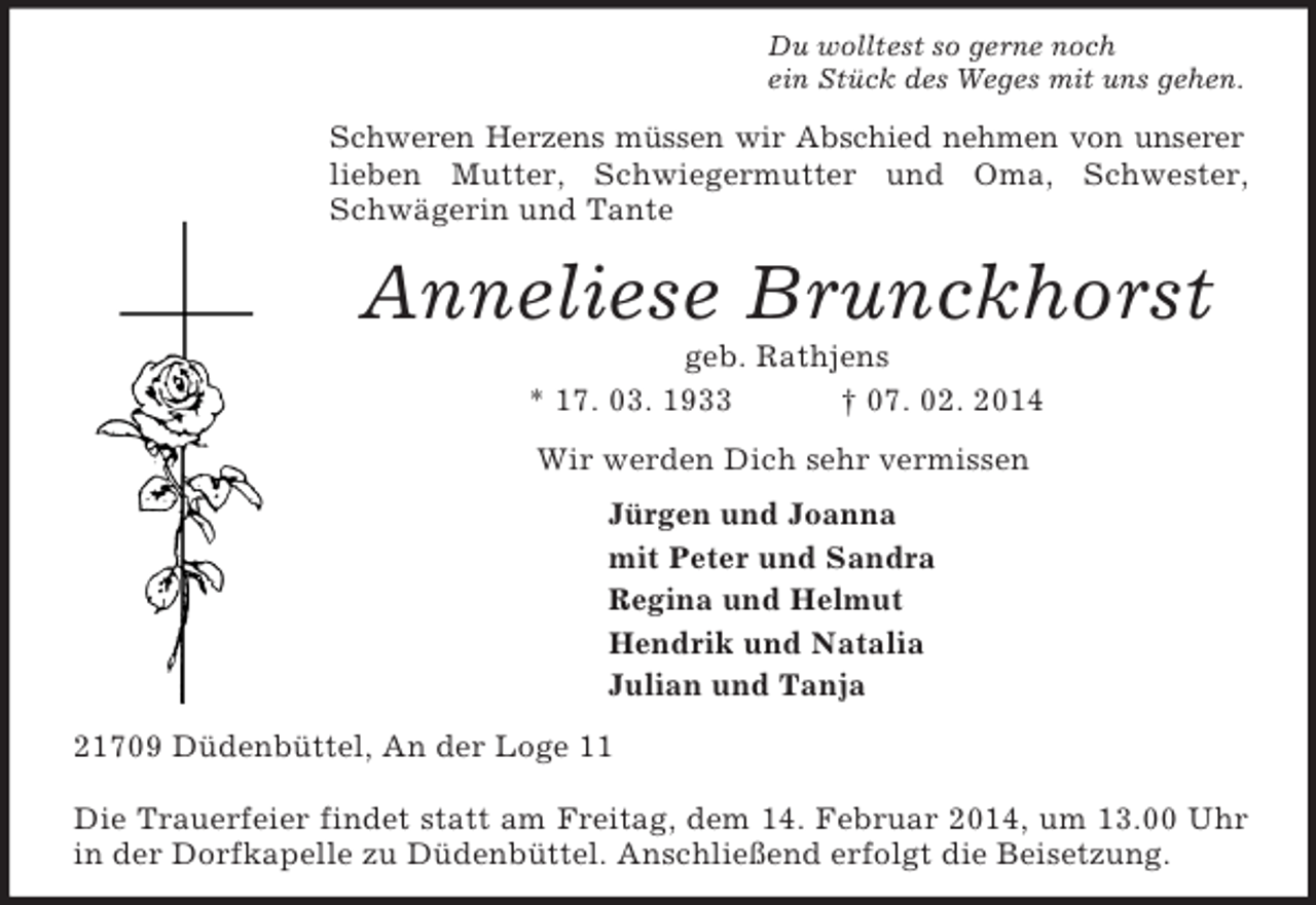 <p>Du wolltest so gerne noch<br />ein Stück des Weges mit uns gehen.<br />Schweren Herzens müssen wir Abschied nehmen von unserer<br />lieben Mutter, Schwiegermutter und Oma, Schwester, Schwägerin und Tante<br />Anneliese Brunckhorst<br />geb. Rathjens<br />* 17. 03. 1933 † 07. 02. 2014<br />Wir werden Dich sehr vermissen<br />Jürgen und Joanna<br />mit Peter und Sandra<br />Regina und Helmut<br />Hendrik und Natalia<br />Julian und Tanja<br />21709 Düdenbüttel, An der Loge 11</p>
<p>Die Trauerfeier findet statt am Freitag, dem 14. Februar 2014, um 13.00 Uhr in der Dorfkapelle zu Düdenbüttel. Anschließend erfolgt die Beisetzung.</p>