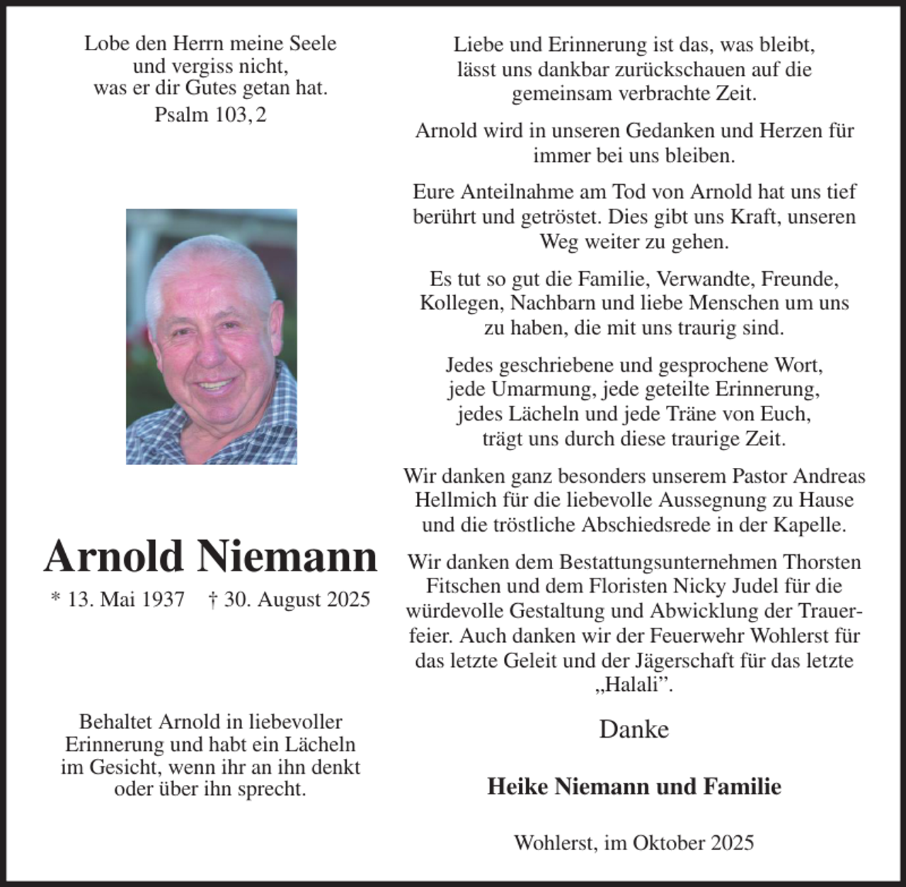 <p>Liebe und Erinnerung ist das, was bleibt,<br />lässt uns dankbar zurückschauen auf die<br />gemeinsam verbrachte Zeit.<br />Arnold wird in unseren Gedanken und Herzen für immer bei uns bleiben.<br />Eure Anteilnahme am Tod von Arnold hat uns tief berührt und getröstet. Dies gibt uns Kraft, unseren Weg weiter zu gehen.<br />Es tut so gut die Familie, Verwandte, Freunde,<br />Kollegen, Nachbarn und liebe Menschen um uns<br />zu haben, die mit uns traurig sind.<br />Jedes geschriebene und gesprochene Wort,<br />jede Umarmung, jede geteilte Erinnerung,<br />jedes Lächeln und jede Träne von Euch,<br />trägt uns durch diese traurige Zeit.<br />Wir danken ganz besonders unserem Pastor Andreas Hellmich für die liebevolle Aussegnung zu Hause und die tröstliche Abschiedsrede in der Kapelle.<br />Wir danken dem Bestattungsunternehmen Thorsten Fitschen und dem Floristen Nicky Judel für die<br />würdevolle Gestaltung und Abwicklung der Trauerfeier. Auch danken wir der Feuerwehr Wohlerst für das letzte Geleit und der Jägerschaft für das letzte „Halali”.<br />Danke<br />Heike Niemann und Familie<br />Wohlerst, im Oktober 2025</p><p>Arnold Niemann<br />* 13. Mai 1937 † 30. August 2025</p><p>Behaltet Arnold in liebevoller<br />Erinnerung und habt ein Lächeln<br />im Gesicht, wenn ihr an ihn denkt oder über ihn sprecht.<br />Lobe den Herrn meine Seele<br />und vergiss nicht,<br />was er dir Gutes getan hat.<br />Psalm 103, 2</p>