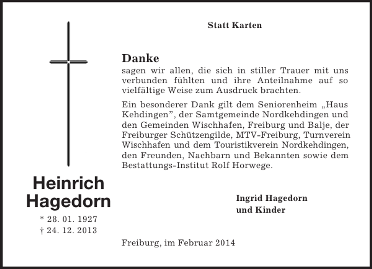 <p>Heinrich<br />Hagedorn<br />* 28. 01. 1927<br />† 24. 12. 2013<br />Statt Karten<br />Danke<br />sagen wir allen, die sich in stiller Trauer mit uns verbunden fühlten und ihre Anteilnahme auf so vielfältige Weise zum Ausdruck brachten.<br />Ein besonderer Dank gilt dem Seniorenheim „Haus Kehdingen”, der Samtgemeinde Nordkehdingen und den Gemeinden Wischhafen, Freiburg und Balje, der Freiburger Schützengilde, MTV-Freiburg, Turnverein<br />Wischhafen und dem Touristikverein Nordkehdingen,<br />den Freunden, Nachbarn und Bekannten sowie dem Bestattungs-Institut Rolf Horwege.<br />Ingrid Hagedorn<br />und Kinder<br />Freiburg, im Februar 2014</p>