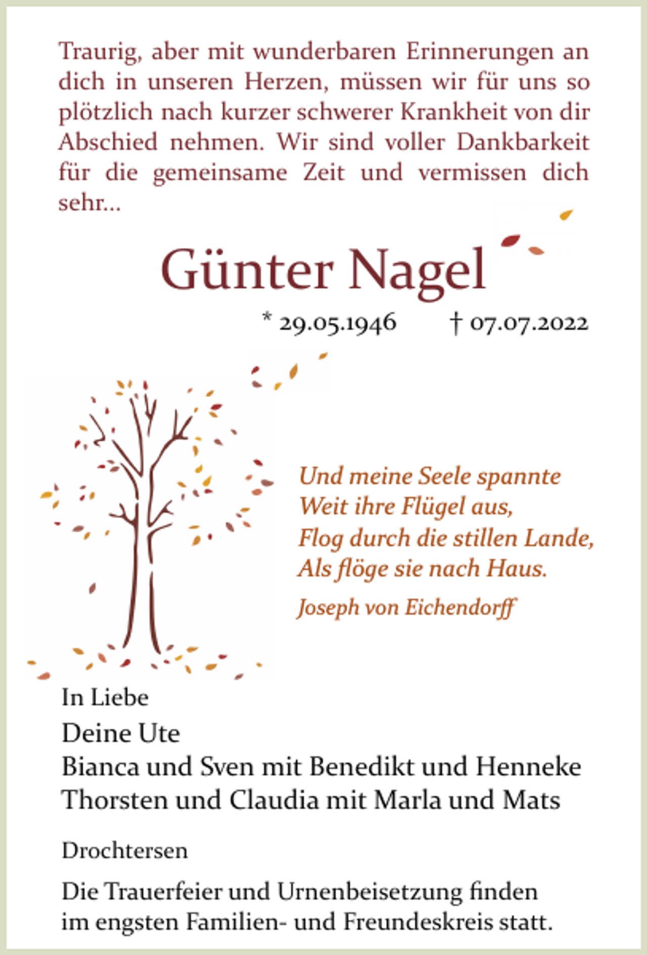 <p>Traurig, aber mit wunderbaren Erinnerungen an<br />dich in unseren Herzen, müssen wir für uns so<br />plötzlich nach kurzer schwerer Krankheit von dir<br />Abschied nehmen. Wir sind voller Dankbarkeit<br />für die gemeinsame Zeit und vermissen dich<br />sehr...<br />Günter Nagel<br />* 29.05.1946 † 07.07.2022<br />Und meine Seele spannte<br />Weit ihre Flügel aus,<br />Flog durch die stillen Lande,<br />Als flöge sie nach Haus.<br />Joseph von Eichendorff<br />In Liebe<br />Deine Ute<br />Bianca und Sven mit Benedikt und Henneke<br />Thorsten und Claudia mit Marla und Mats<br />Drochtersen<br />Die Trauerfeier und Urnenbeisetzung finden<br />im engsten Familien­ und Freundeskreis<br />statt</p>