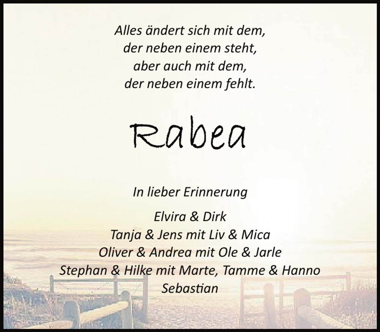 <p>Alles ändert sich mit dem,<br />der neben einem steht,<br />aber auch mit dem,<br />der neben einem fehlt.</p><p>In lieber Erinnerung<br />Elvira &amp; Dirk<br />Tanja &amp; Jens mit Liv &amp; Mica<br />Oliver &amp; Andrea mit Ole &amp; Jarle<br />Stephan &amp; Hilke mit Marte, Tamme &amp; Hanno<br />Sebastian</p>