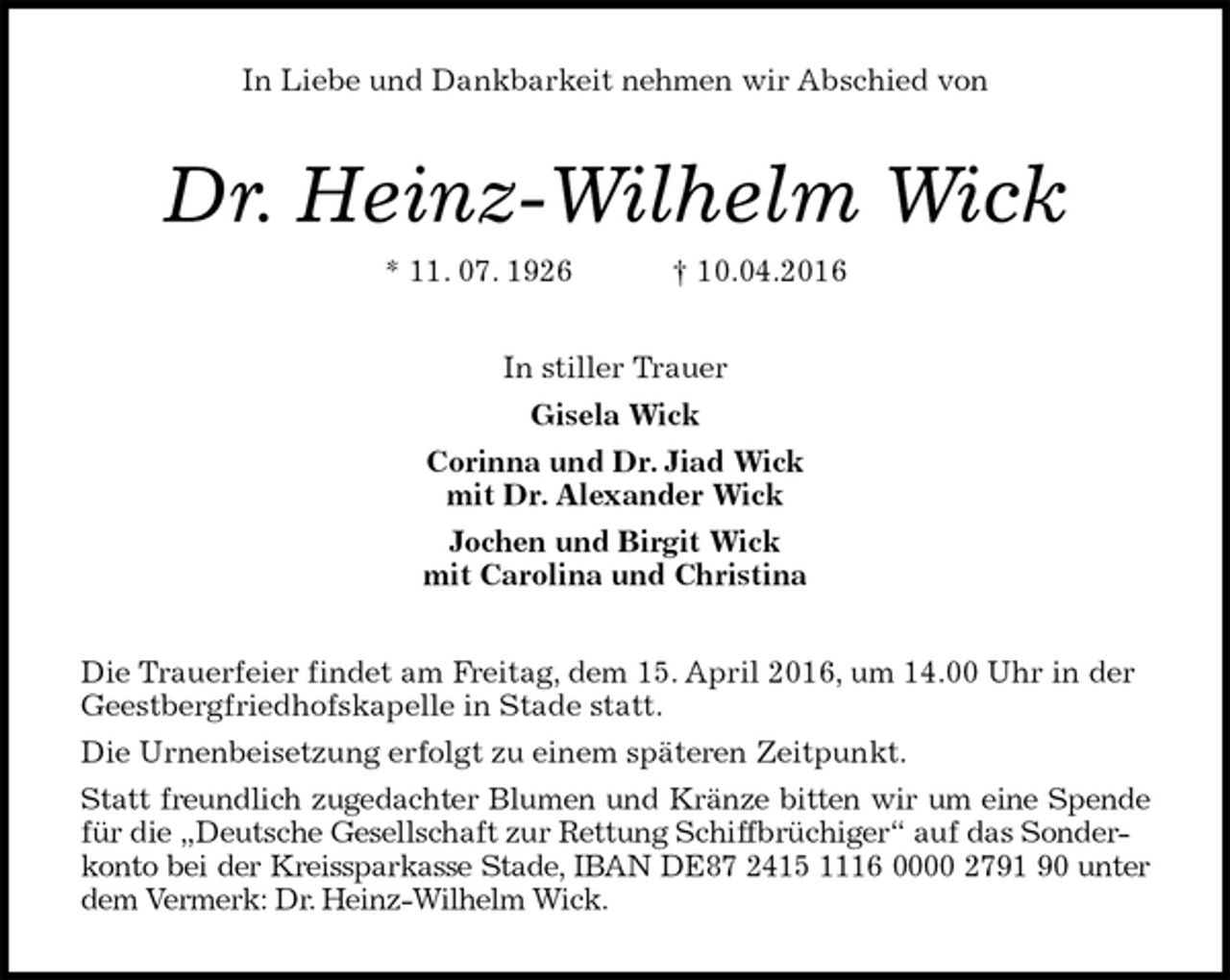 <p>In Liebe und Dankbarkeit nehmen wir Abschied von<br />Dr. Heinz-Wilhelm Wick<br />* 11. 07. 1926 † 10.04.2016<br />In stiller Trauer<br />Gisela Wick<br />Corinna und Dr. Jiad Wick<br />mit Dr. Alexander Wick<br />Jochen und Birgit Wick<br />mit Carolina und Christina<br />Die Trauerfeier findet am Freitag, dem 15. April 2016, um 14.00 Uhr in der Geestbergfriedhofskapelle in Stade statt.<br />Die Urnenbeisetzung erfolgt zu einem späteren Zeitpunkt.<br />Statt freundlich zugedachter Blumen und Kränze bitten wir um eine Spende<br />für die „Deutsche Gesellschaft zur Rettung Schiffbrüchiger“ auf das Sonder-<br />konto bei der Kreissparkasse Stade, IBAN DE87 2415 1116 0000 2791 90 unter<br />dem Vermerk: Dr. Heinz-Wilhelm Wick.</p>